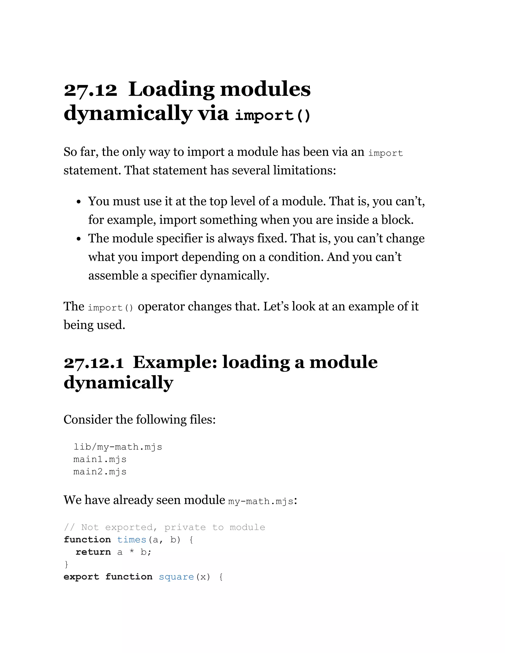 27.12 Loading modules
dynamically via import()
So far, the only way to import a module has been via an import
statement. That statement has several limitations:
You must use it at the top level of a module. That is, you can’t,
for example, import something when you are inside a block.
The module specifier is always fixed. That is, you can’t change
what you import depending on a condition. And you can’t
assemble a specifier dynamically.
The import() operator changes that. Let’s look at an example of it
being used.
27.12.1 Example: loading a module
dynamically
Consider the following files:
lib/my-math.mjs
main1.mjs
main2.mjs
We have already seen module my-math.mjs:
// Not exported, private to module
function times(a, b) {
return a * b;
}
export function square(x) {
 