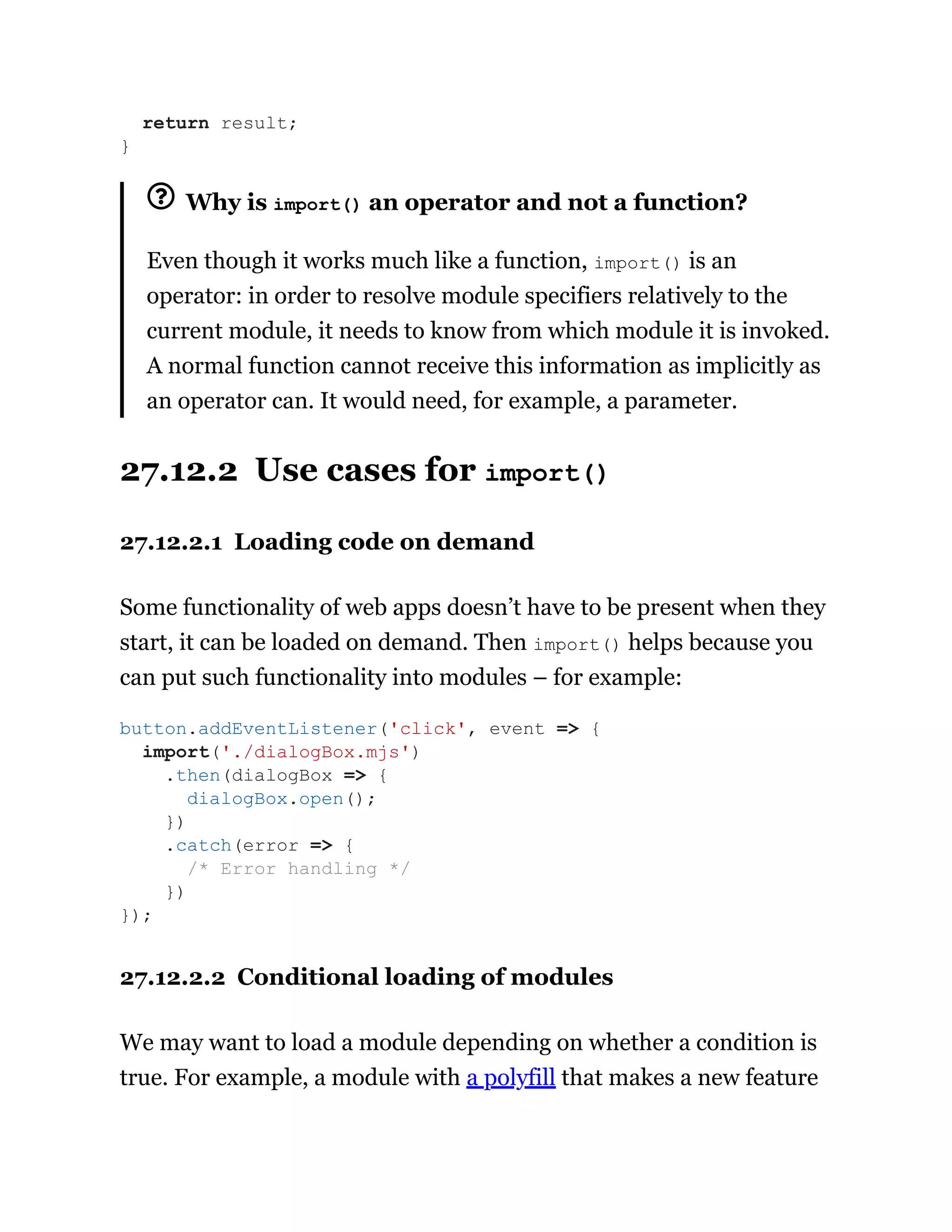 Why is import() an operator and not a function?
Even though it works much like a function, import() is an
operator: in order to resolve module specifiers relatively to the
current module, it needs to know from which module it is invoked.
A normal function cannot receive this information as implicitly as
an operator can. It would need, for example, a parameter.
27.12.2 Use cases for import()
27.12.2.1 Loading code on demand
Some functionality of web apps doesn’t have to be present when they
start, it can be loaded on demand. Then import() helps because you
can put such functionality into modules – for example:
27.12.2.2 Conditional loading of modules
We may want to load a module depending on whether a condition is
true. For example, a module with a polyfill that makes a new feature
return result;
}
button.addEventListener('click', event => {
import('./dialogBox.mjs')
.then(dialogBox => {
dialogBox.open();
})
.catch(error => {
/* Error handling */
})
});
 
