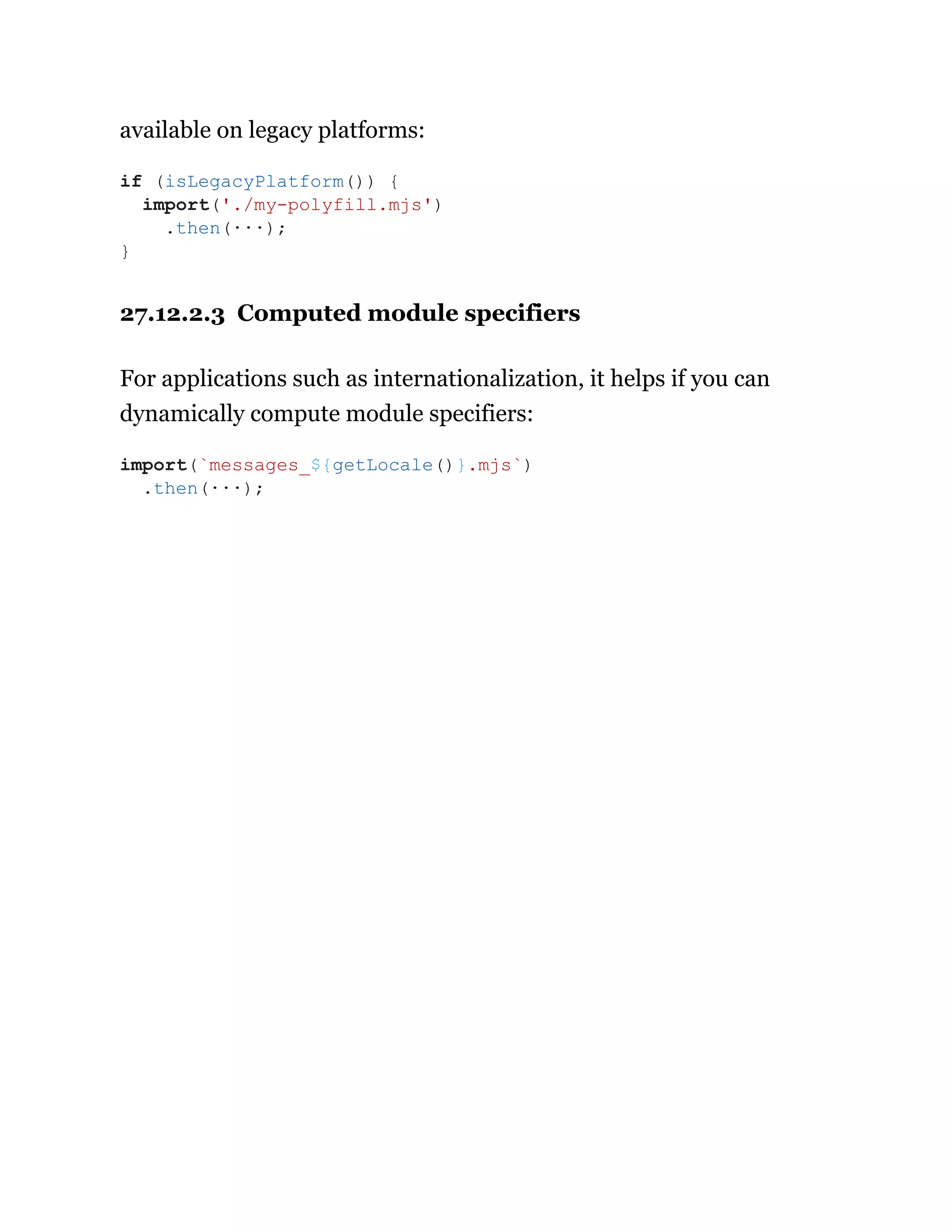 available on legacy platforms:
27.12.2.3 Computed module specifiers
For applications such as internationalization, it helps if you can
dynamically compute module specifiers:
if (isLegacyPlatform()) {
import('./my-polyfill.mjs')
.then(···);
}
import(`messages_${getLocale()}.mjs`)
.then(···);
 