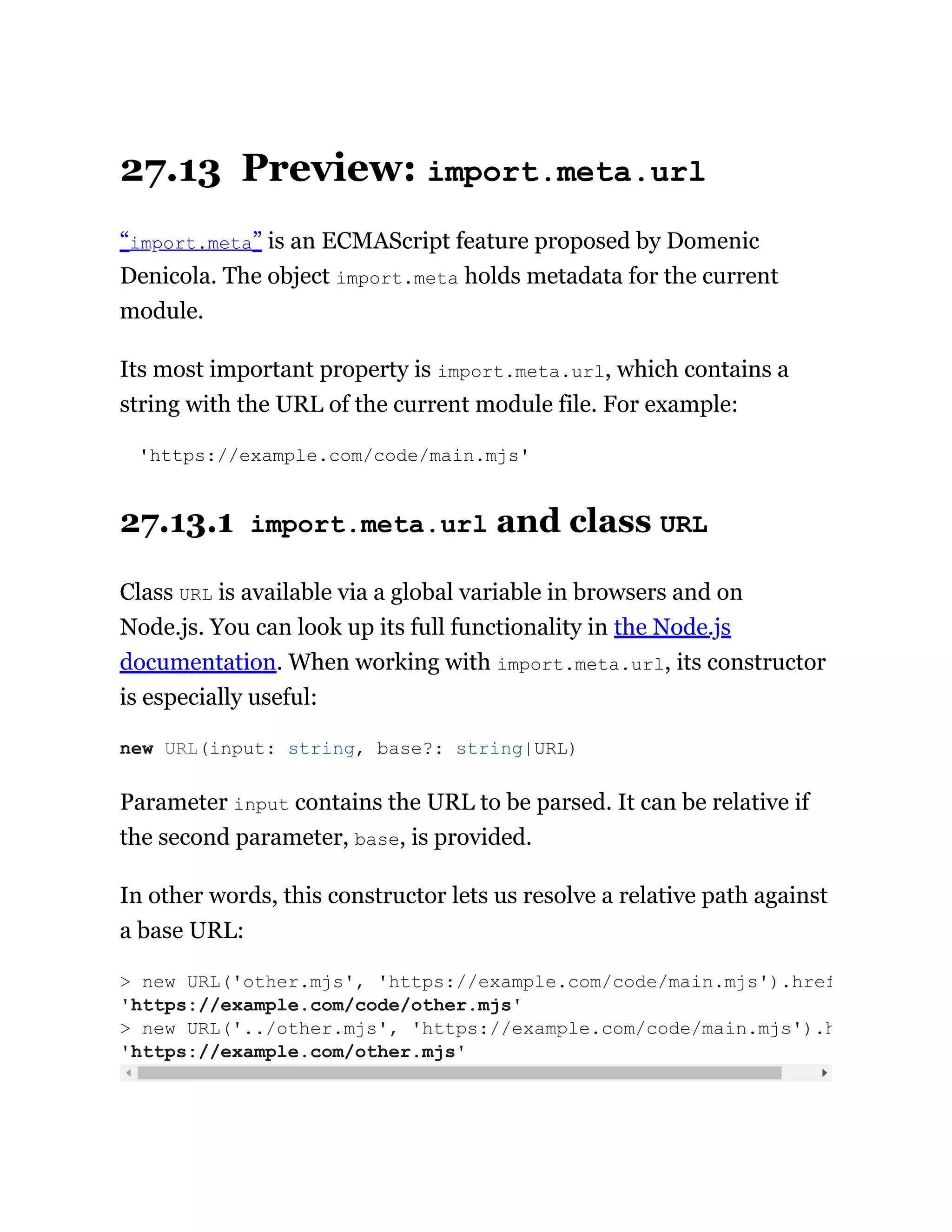 27.13 Preview: import.meta.url
“import.meta” is an ECMAScript feature proposed by Domenic
Denicola. The object import.meta holds metadata for the current
module.
Its most important property is import.meta.url, which contains a
string with the URL of the current module file. For example:
'https://example.com/code/main.mjs'
27.13.1 import.meta.url and class URL
Class URL is available via a global variable in browsers and on
Node.js. You can look up its full functionality in the Node.js
documentation. When working with import.meta.url, its constructor
is especially useful:
Parameter input contains the URL to be parsed. It can be relative if
the second parameter, base, is provided.
In other words, this constructor lets us resolve a relative path against
a base URL:
new URL(input: string, base?: string|URL)
> new URL('other.mjs', 'https://example.com/code/main.mjs').href
'https://example.com/code/other.mjs'
> new URL('../other.mjs', 'https://example.com/code/main.mjs').h
'https://example.com/other.mjs'
 
