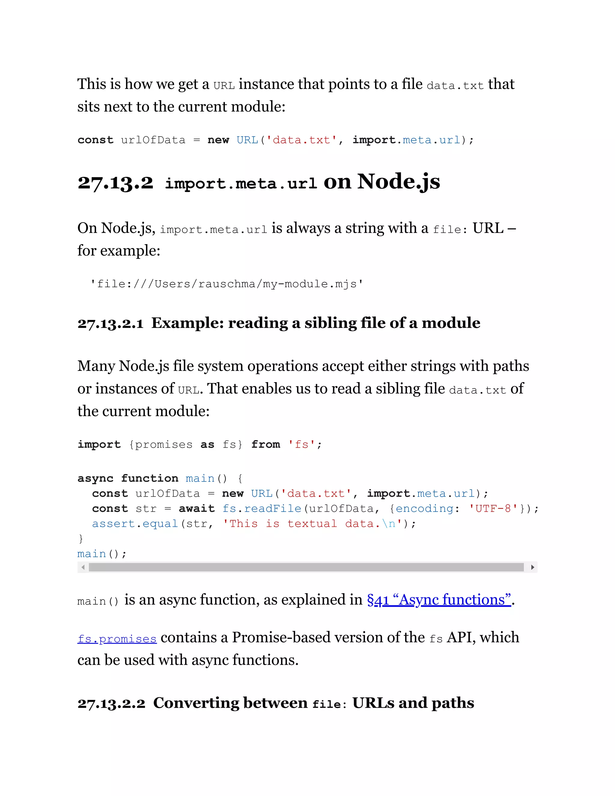 This is how we get a URL instance that points to a file data.txt that
sits next to the current module:
27.13.2 import.meta.url on Node.js
On Node.js, import.meta.url is always a string with a file: URL –
for example:
'file:///Users/rauschma/my-module.mjs'
27.13.2.1 Example: reading a sibling file of a module
Many Node.js file system operations accept either strings with paths
or instances of URL. That enables us to read a sibling file data.txt of
the current module:
main() is an async function, as explained in §41 “Async functions”.
fs.promises contains a Promise-based version of the fs API, which
can be used with async functions.
27.13.2.2 Converting between file: URLs and paths
const urlOfData = new URL('data.txt', import.meta.url);
import {promises as fs} from 'fs';
async function main() {
const urlOfData = new URL('data.txt', import.meta.url);
const str = await fs.readFile(urlOfData, {encoding: 'UTF-8'});
assert.equal(str, 'This is textual data.n');
}
main();
 