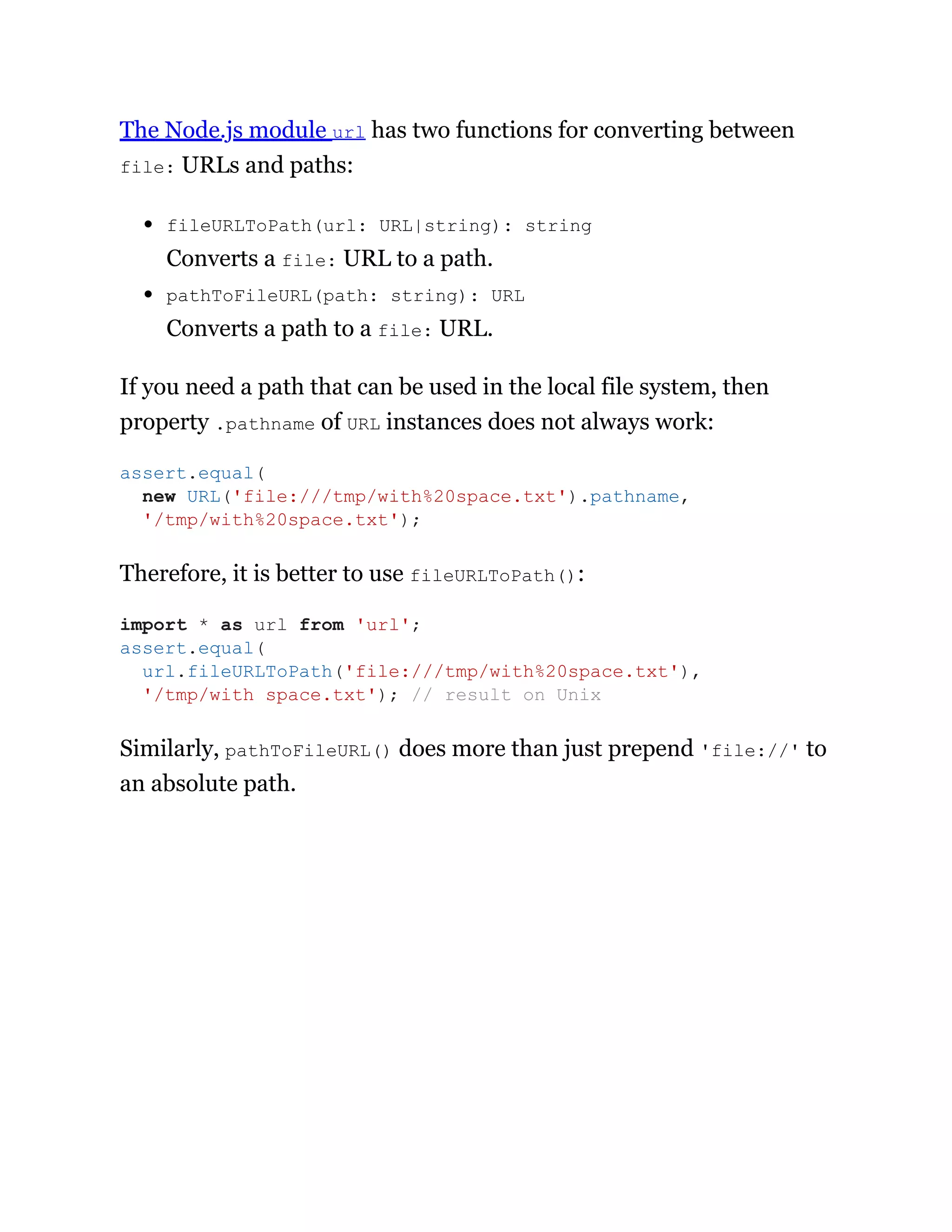 The Node.js module url has two functions for converting between
file: URLs and paths:
fileURLToPath(url: URL|string): string
Converts a file: URL to a path.
pathToFileURL(path: string): URL
Converts a path to a file: URL.
If you need a path that can be used in the local file system, then
property .pathname of URL instances does not always work:
Therefore, it is better to use fileURLToPath():
Similarly, pathToFileURL() does more than just prepend 'file://' to
an absolute path.
assert.equal(
new URL('file:///tmp/with%20space.txt').pathname,
'/tmp/with%20space.txt');
import * as url from 'url';
assert.equal(
url.fileURLToPath('file:///tmp/with%20space.txt'),
'/tmp/with space.txt'); // result on Unix
 