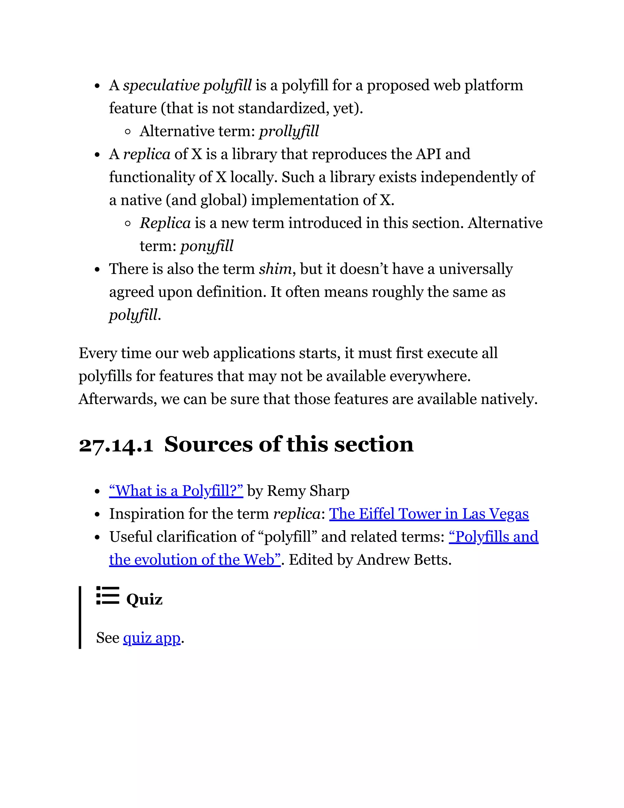 A speculative polyfill is a polyfill for a proposed web platform
feature (that is not standardized, yet).
Alternative term: prollyfill
A replica of X is a library that reproduces the API and
functionality of X locally. Such a library exists independently of
a native (and global) implementation of X.
Replica is a new term introduced in this section. Alternative
term: ponyfill
There is also the term shim, but it doesn’t have a universally
agreed upon definition. It often means roughly the same as
polyfill.
Every time our web applications starts, it must first execute all
polyfills for features that may not be available everywhere.
Afterwards, we can be sure that those features are available natively.
27.14.1 Sources of this section
“What is a Polyfill?” by Remy Sharp
Inspiration for the term replica: The Eiffel Tower in Las Vegas
Useful clarification of “polyfill” and related terms: “Polyfills and
the evolution of the Web”. Edited by Andrew Betts.
Quiz
See quiz app.
 