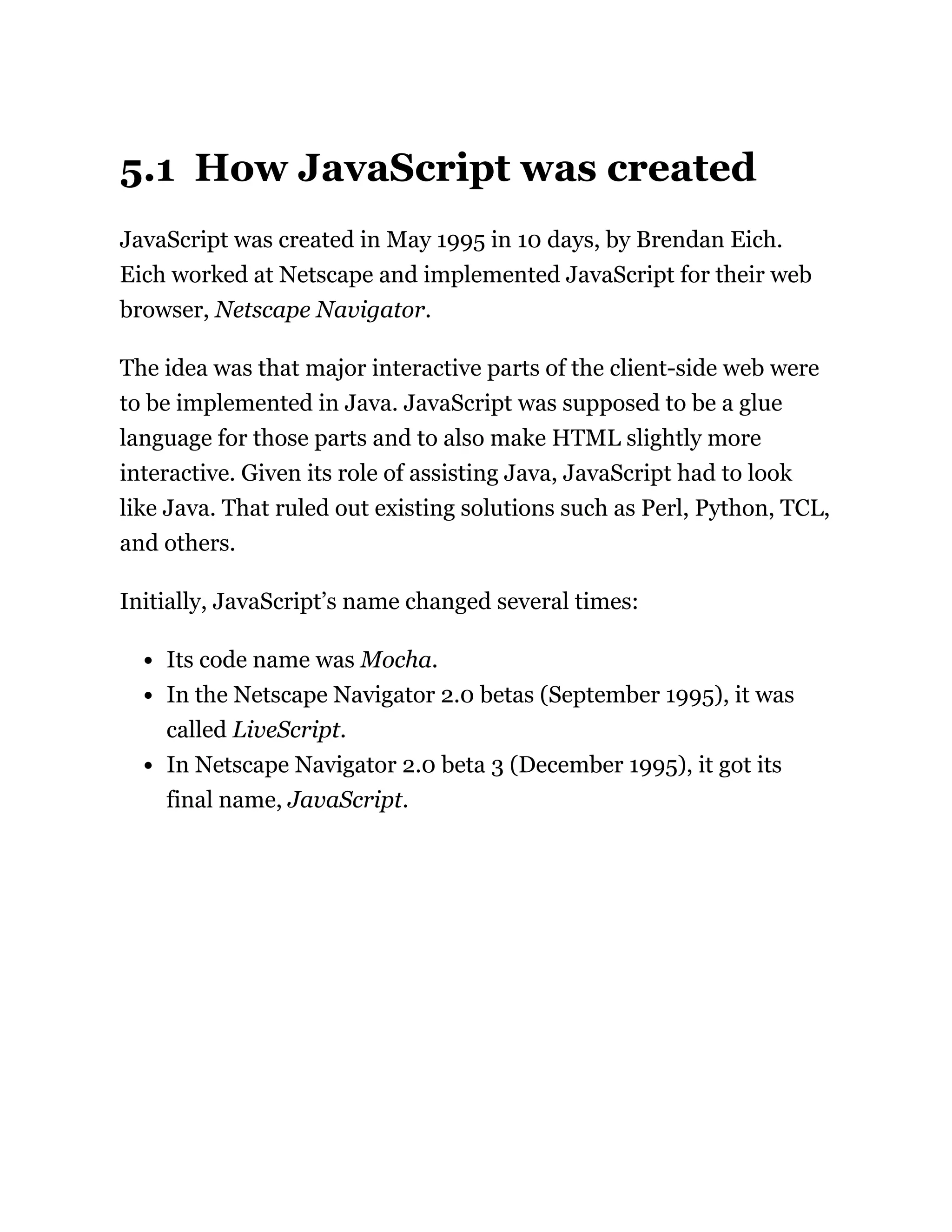 5.1 How JavaScript was created
JavaScript was created in May 1995 in 10 days, by Brendan Eich.
Eich worked at Netscape and implemented JavaScript for their web
browser, Netscape Navigator.
The idea was that major interactive parts of the client-side web were
to be implemented in Java. JavaScript was supposed to be a glue
language for those parts and to also make HTML slightly more
interactive. Given its role of assisting Java, JavaScript had to look
like Java. That ruled out existing solutions such as Perl, Python, TCL,
and others.
Initially, JavaScript’s name changed several times:
Its code name was Mocha.
In the Netscape Navigator 2.0 betas (September 1995), it was
called LiveScript.
In Netscape Navigator 2.0 beta 3 (December 1995), it got its
final name, JavaScript.
 
