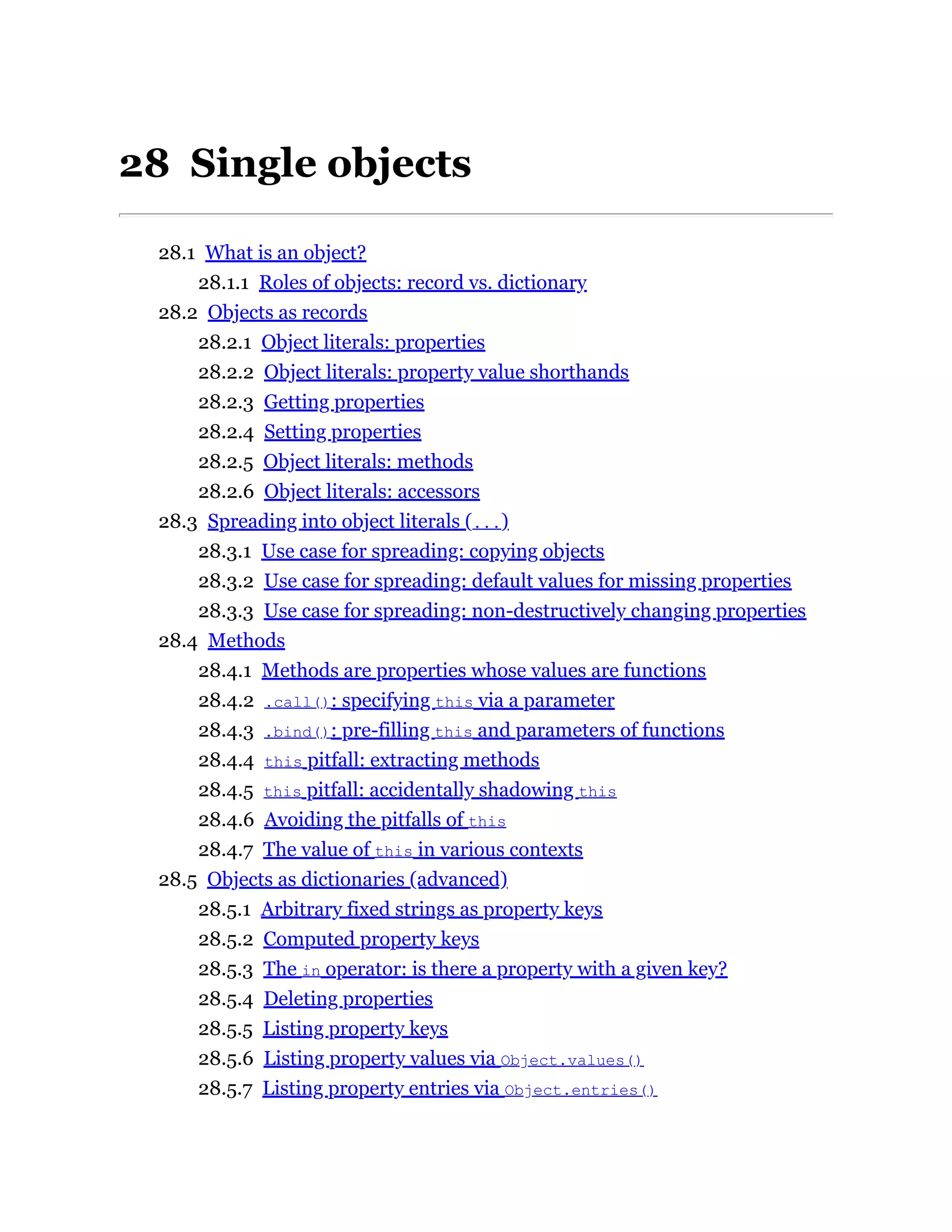 28 Single objects
28.1 What is an object?
28.1.1 Roles of objects: record vs. dictionary
28.2 Objects as records
28.2.1 Object literals: properties
28.2.2 Object literals: property value shorthands
28.2.3 Getting properties
28.2.4 Setting properties
28.2.5 Object literals: methods
28.2.6 Object literals: accessors
28.3 Spreading into object literals (...)
28.3.1 Use case for spreading: copying objects
28.3.2 Use case for spreading: default values for missing properties
28.3.3 Use case for spreading: non-destructively changing properties
28.4 Methods
28.4.1 Methods are properties whose values are functions
28.4.2 .call(): specifying this via a parameter
28.4.3 .bind(): pre-filling this and parameters of functions
28.4.4 this pitfall: extracting methods
28.4.5 this pitfall: accidentally shadowing this
28.4.6 Avoiding the pitfalls of this
28.4.7 The value of this in various contexts
28.5 Objects as dictionaries (advanced)
28.5.1 Arbitrary fixed strings as property keys
28.5.2 Computed property keys
28.5.3 The in operator: is there a property with a given key?
28.5.4 Deleting properties
28.5.5 Listing property keys
28.5.6 Listing property values via Object.values()
28.5.7 Listing property entries via Object.entries()
 