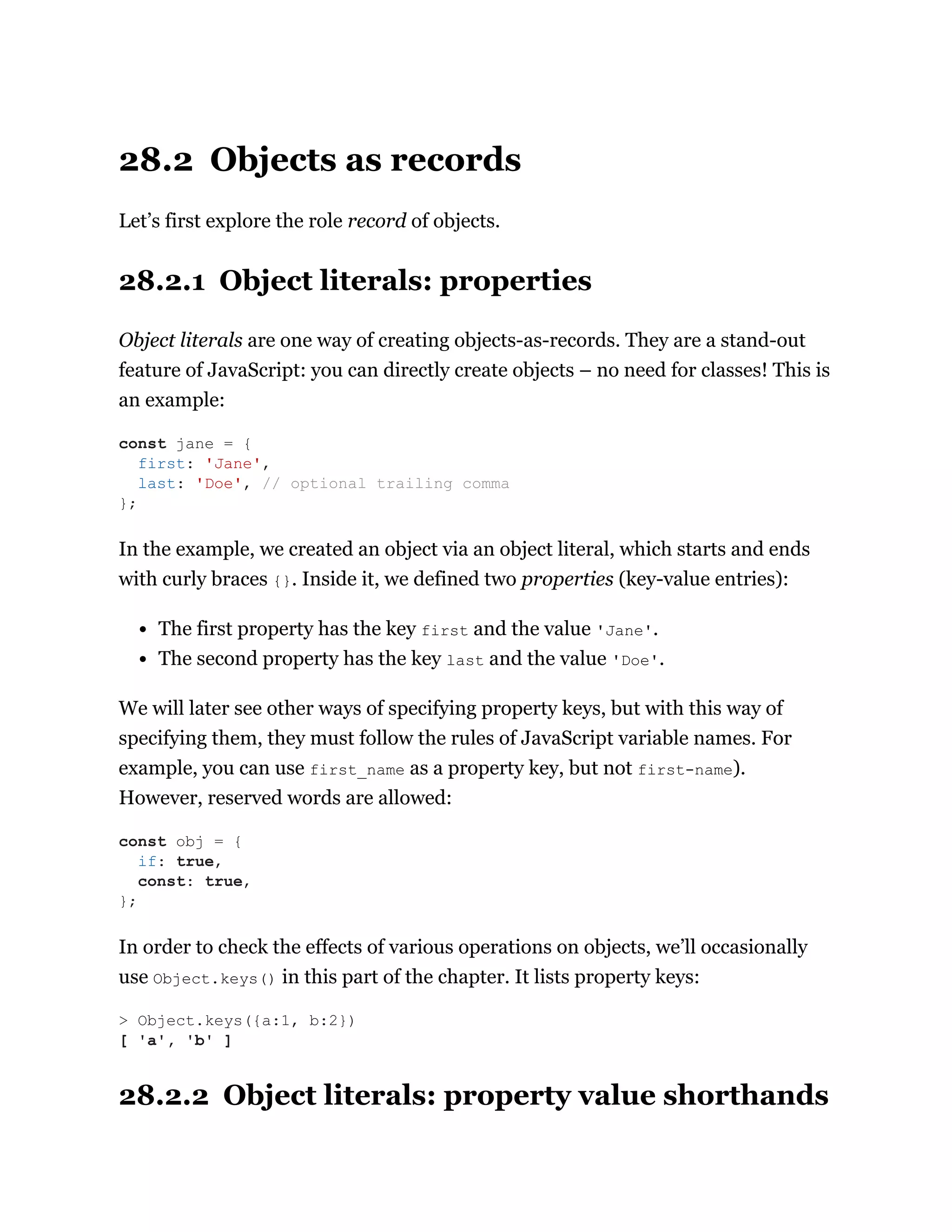 28.2 Objects as records
Let’s first explore the role record of objects.
28.2.1 Object literals: properties
Object literals are one way of creating objects-as-records. They are a stand-out
feature of JavaScript: you can directly create objects – no need for classes! This is
an example:
In the example, we created an object via an object literal, which starts and ends
with curly braces {}. Inside it, we defined two properties (key-value entries):
The first property has the key first and the value 'Jane'.
The second property has the key last and the value 'Doe'.
We will later see other ways of specifying property keys, but with this way of
specifying them, they must follow the rules of JavaScript variable names. For
example, you can use first_name as a property key, but not first-name).
However, reserved words are allowed:
In order to check the effects of various operations on objects, we’ll occasionally
use Object.keys() in this part of the chapter. It lists property keys:
28.2.2 Object literals: property value shorthands
const jane = {
first: 'Jane',
last: 'Doe', // optional trailing comma
};
const obj = {
if: true,
const: true,
};
> Object.keys({a:1, b:2})
[ 'a', 'b' ]
 