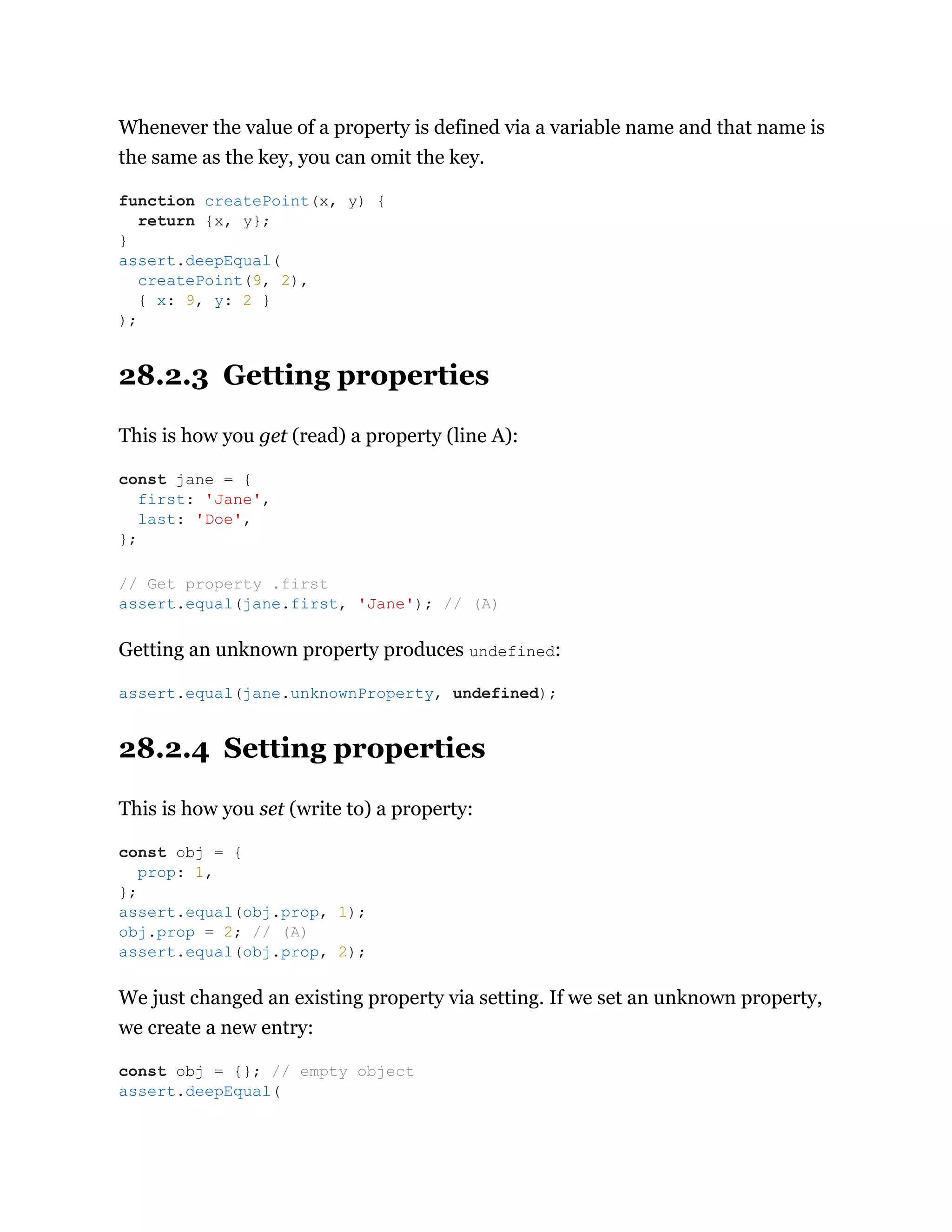 Whenever the value of a property is defined via a variable name and that name is
the same as the key, you can omit the key.
28.2.3 Getting properties
This is how you get (read) a property (line A):
Getting an unknown property produces undefined:
28.2.4 Setting properties
This is how you set (write to) a property:
We just changed an existing property via setting. If we set an unknown property,
we create a new entry:
function createPoint(x, y) {
return {x, y};
}
assert.deepEqual(
createPoint(9, 2),
{ x: 9, y: 2 }
);
const jane = {
first: 'Jane',
last: 'Doe',
};
// Get property .first
assert.equal(jane.first, 'Jane'); // (A)
assert.equal(jane.unknownProperty, undefined);
const obj = {
prop: 1,
};
assert.equal(obj.prop, 1);
obj.prop = 2; // (A)
assert.equal(obj.prop, 2);
const obj = {}; // empty object
assert.deepEqual(
 