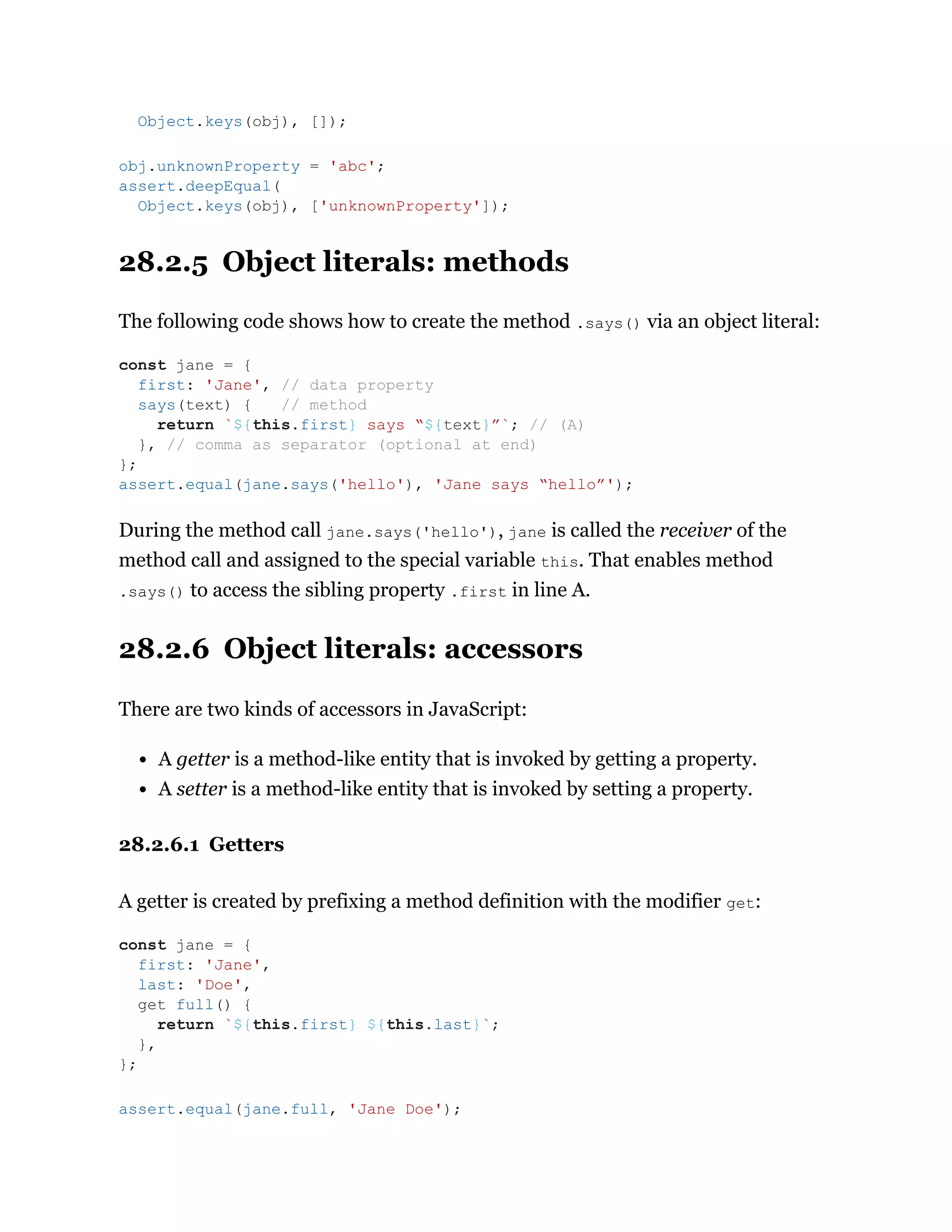 28.2.5 Object literals: methods
The following code shows how to create the method .says() via an object literal:
During the method call jane.says('hello'), jane is called the receiver of the
method call and assigned to the special variable this. That enables method
.says() to access the sibling property .first in line A.
28.2.6 Object literals: accessors
There are two kinds of accessors in JavaScript:
A getter is a method-like entity that is invoked by getting a property.
A setter is a method-like entity that is invoked by setting a property.
28.2.6.1 Getters
A getter is created by prefixing a method definition with the modifier get:
Object.keys(obj), []);
obj.unknownProperty = 'abc';
assert.deepEqual(
Object.keys(obj), ['unknownProperty']);
const jane = {
first: 'Jane', // data property
says(text) { // method
return `${this.first} says “${text}”`; // (A)
}, // comma as separator (optional at end)
};
assert.equal(jane.says('hello'), 'Jane says “hello”');
const jane = {
first: 'Jane',
last: 'Doe',
get full() {
return `${this.first} ${this.last}`;
},
};
assert.equal(jane.full, 'Jane Doe');
 