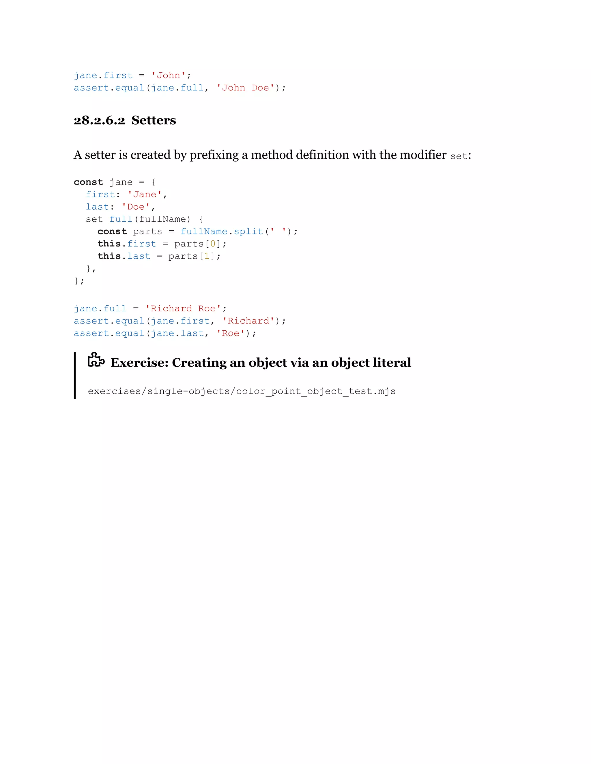 28.2.6.2 Setters
A setter is created by prefixing a method definition with the modifier set:
Exercise: Creating an object via an object literal
exercises/single-objects/color_point_object_test.mjs
jane.first = 'John';
assert.equal(jane.full, 'John Doe');
const jane = {
first: 'Jane',
last: 'Doe',
set full(fullName) {
const parts = fullName.split(' ');
this.first = parts[0];
this.last = parts[1];
},
};
jane.full = 'Richard Roe';
assert.equal(jane.first, 'Richard');
assert.equal(jane.last, 'Roe');
 