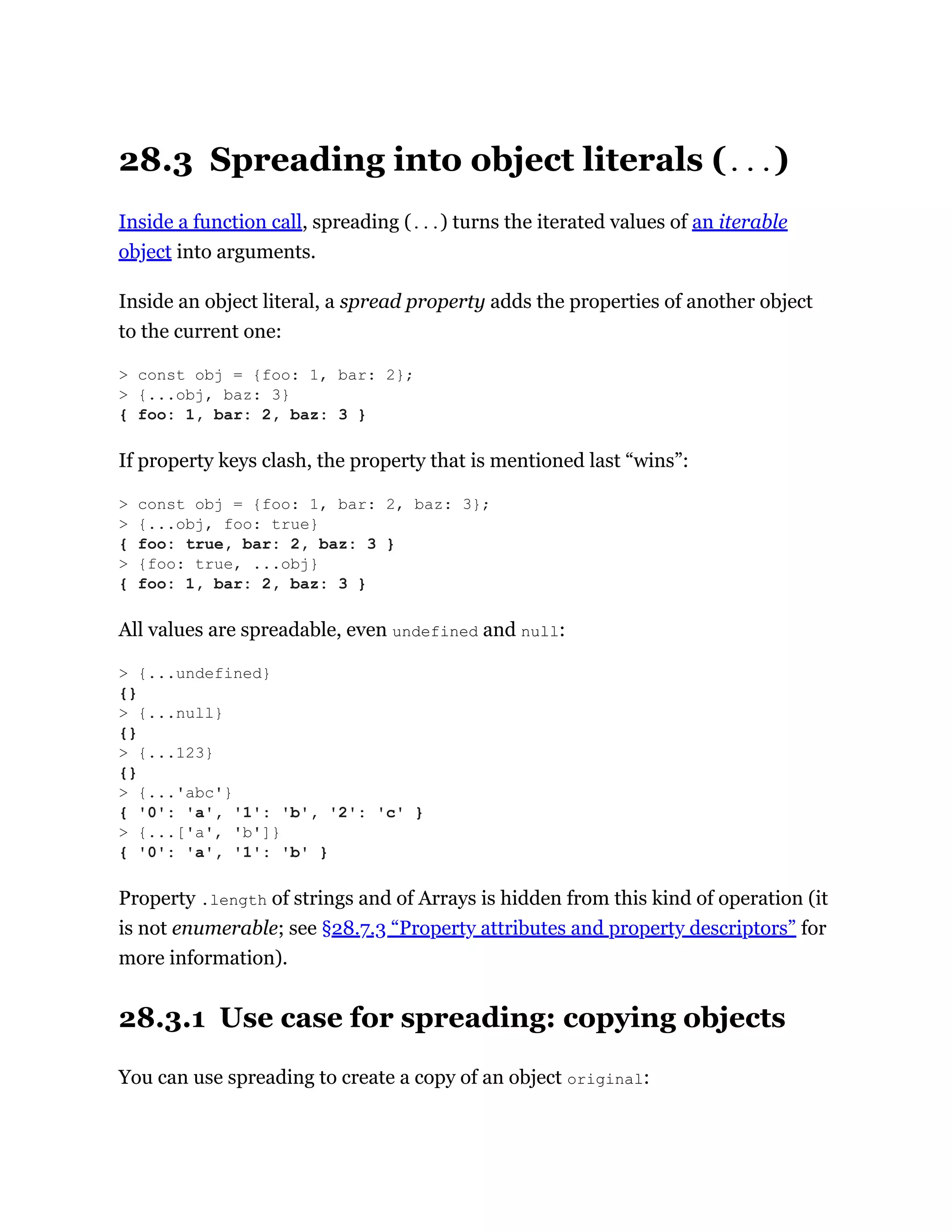 28.3 Spreading into object literals (...)
Inside a function call, spreading (...) turns the iterated values of an iterable
object into arguments.
Inside an object literal, a spread property adds the properties of another object
to the current one:
If property keys clash, the property that is mentioned last “wins”:
All values are spreadable, even undefined and null:
Property .length of strings and of Arrays is hidden from this kind of operation (it
is not enumerable; see §28.7.3 “Property attributes and property descriptors” for
more information).
28.3.1 Use case for spreading: copying objects
You can use spreading to create a copy of an object original:
> const obj = {foo: 1, bar: 2};
> {...obj, baz: 3}
{ foo: 1, bar: 2, baz: 3 }
> const obj = {foo: 1, bar: 2, baz: 3};
> {...obj, foo: true}
{ foo: true, bar: 2, baz: 3 }
> {foo: true, ...obj}
{ foo: 1, bar: 2, baz: 3 }
> {...undefined}
{}
> {...null}
{}
> {...123}
{}
> {...'abc'}
{ '0': 'a', '1': 'b', '2': 'c' }
> {...['a', 'b']}
{ '0': 'a', '1': 'b' }
 