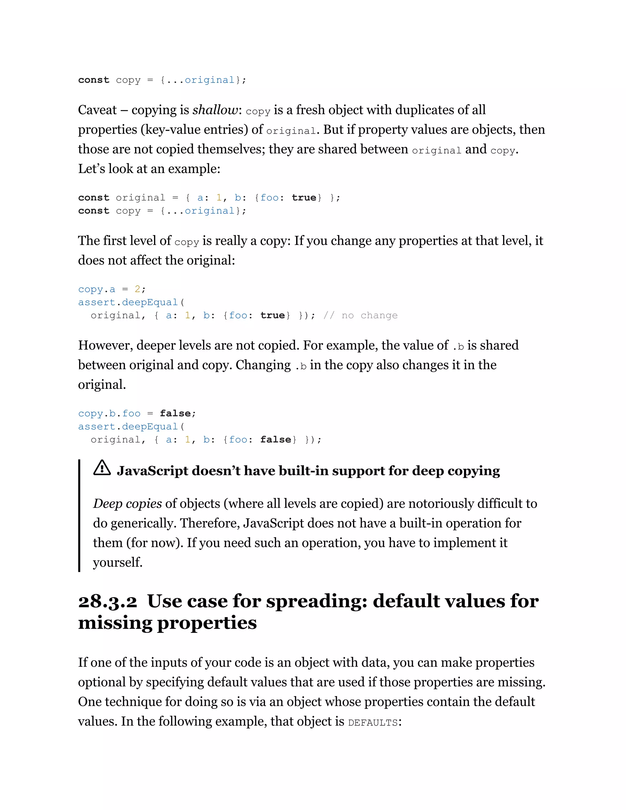 Caveat – copying is shallow: copy is a fresh object with duplicates of all
properties (key-value entries) of original. But if property values are objects, then
those are not copied themselves; they are shared between original and copy.
Let’s look at an example:
The first level of copy is really a copy: If you change any properties at that level, it
does not affect the original:
However, deeper levels are not copied. For example, the value of .b is shared
between original and copy. Changing .b in the copy also changes it in the
original.
JavaScript doesn’t have built-in support for deep copying
Deep copies of objects (where all levels are copied) are notoriously difficult to
do generically. Therefore, JavaScript does not have a built-in operation for
them (for now). If you need such an operation, you have to implement it
yourself.
28.3.2 Use case for spreading: default values for
missing properties
If one of the inputs of your code is an object with data, you can make properties
optional by specifying default values that are used if those properties are missing.
One technique for doing so is via an object whose properties contain the default
values. In the following example, that object is DEFAULTS:
const copy = {...original};
const original = { a: 1, b: {foo: true} };
const copy = {...original};
copy.a = 2;
assert.deepEqual(
original, { a: 1, b: {foo: true} }); // no change
copy.b.foo = false;
assert.deepEqual(
original, { a: 1, b: {foo: false} });
 
