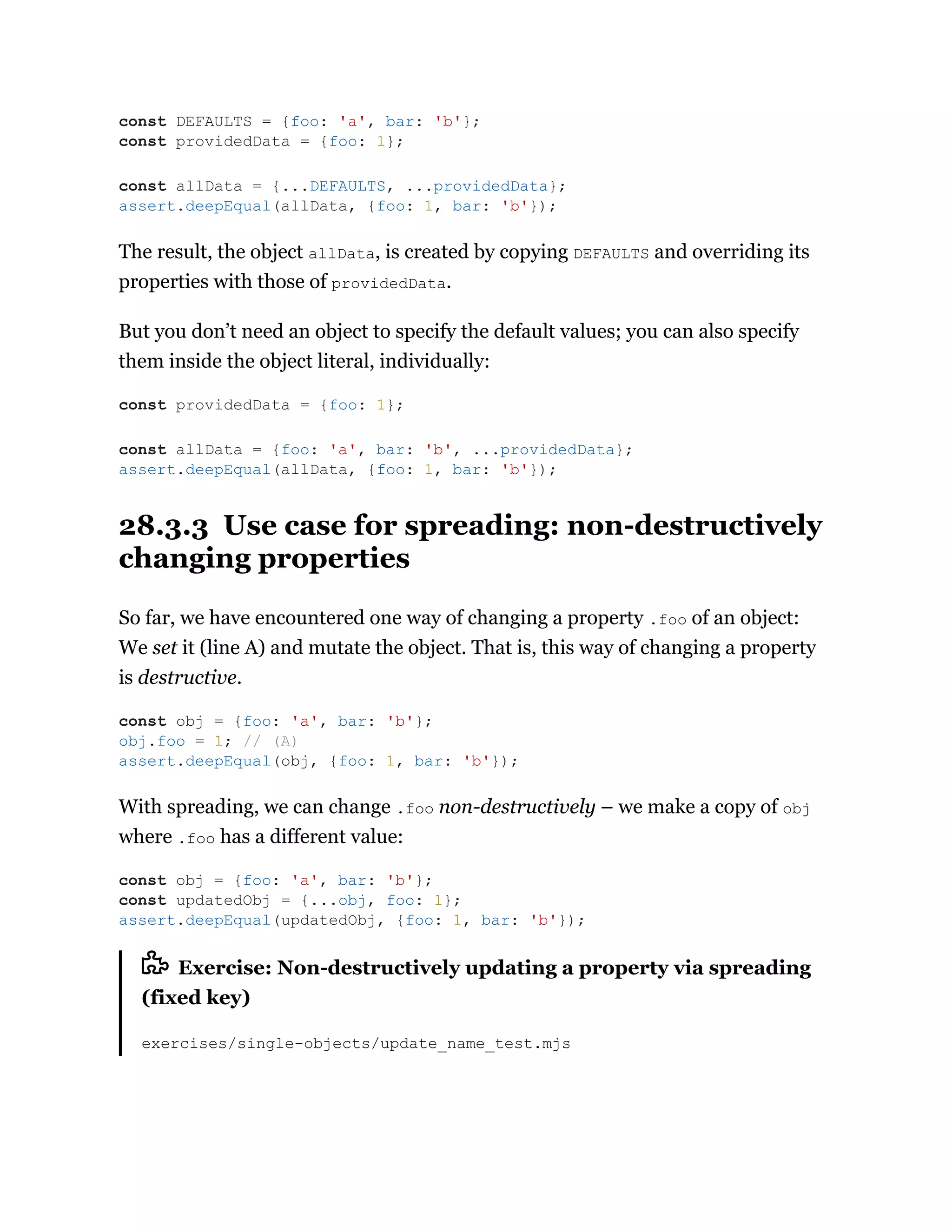 The result, the object allData, is created by copying DEFAULTS and overriding its
properties with those of providedData.
But you don’t need an object to specify the default values; you can also specify
them inside the object literal, individually:
28.3.3 Use case for spreading: non-destructively
changing properties
So far, we have encountered one way of changing a property .foo of an object:
We set it (line A) and mutate the object. That is, this way of changing a property
is destructive.
With spreading, we can change .foo non-destructively – we make a copy of obj
where .foo has a different value:
Exercise: Non-destructively updating a property via spreading
(fixed key)
exercises/single-objects/update_name_test.mjs
const DEFAULTS = {foo: 'a', bar: 'b'};
const providedData = {foo: 1};
const allData = {...DEFAULTS, ...providedData};
assert.deepEqual(allData, {foo: 1, bar: 'b'});
const providedData = {foo: 1};
const allData = {foo: 'a', bar: 'b', ...providedData};
assert.deepEqual(allData, {foo: 1, bar: 'b'});
const obj = {foo: 'a', bar: 'b'};
obj.foo = 1; // (A)
assert.deepEqual(obj, {foo: 1, bar: 'b'});
const obj = {foo: 'a', bar: 'b'};
const updatedObj = {...obj, foo: 1};
assert.deepEqual(updatedObj, {foo: 1, bar: 'b'});
 