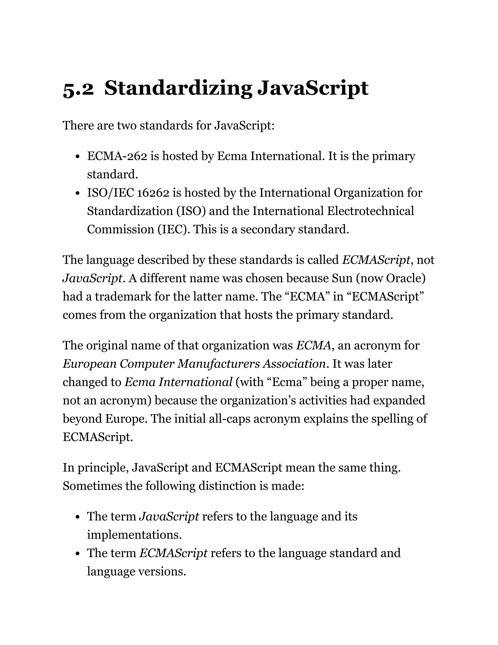 5.2 Standardizing JavaScript
There are two standards for JavaScript:
ECMA-262 is hosted by Ecma International. It is the primary
standard.
ISO/IEC 16262 is hosted by the International Organization for
Standardization (ISO) and the International Electrotechnical
Commission (IEC). This is a secondary standard.
The language described by these standards is called ECMAScript, not
JavaScript. A different name was chosen because Sun (now Oracle)
had a trademark for the latter name. The “ECMA” in “ECMAScript”
comes from the organization that hosts the primary standard.
The original name of that organization was ECMA, an acronym for
European Computer Manufacturers Association. It was later
changed to Ecma International (with “Ecma” being a proper name,
not an acronym) because the organization’s activities had expanded
beyond Europe. The initial all-caps acronym explains the spelling of
ECMAScript.
In principle, JavaScript and ECMAScript mean the same thing.
Sometimes the following distinction is made:
The term JavaScript refers to the language and its
implementations.
The term ECMAScript refers to the language standard and
language versions.
 