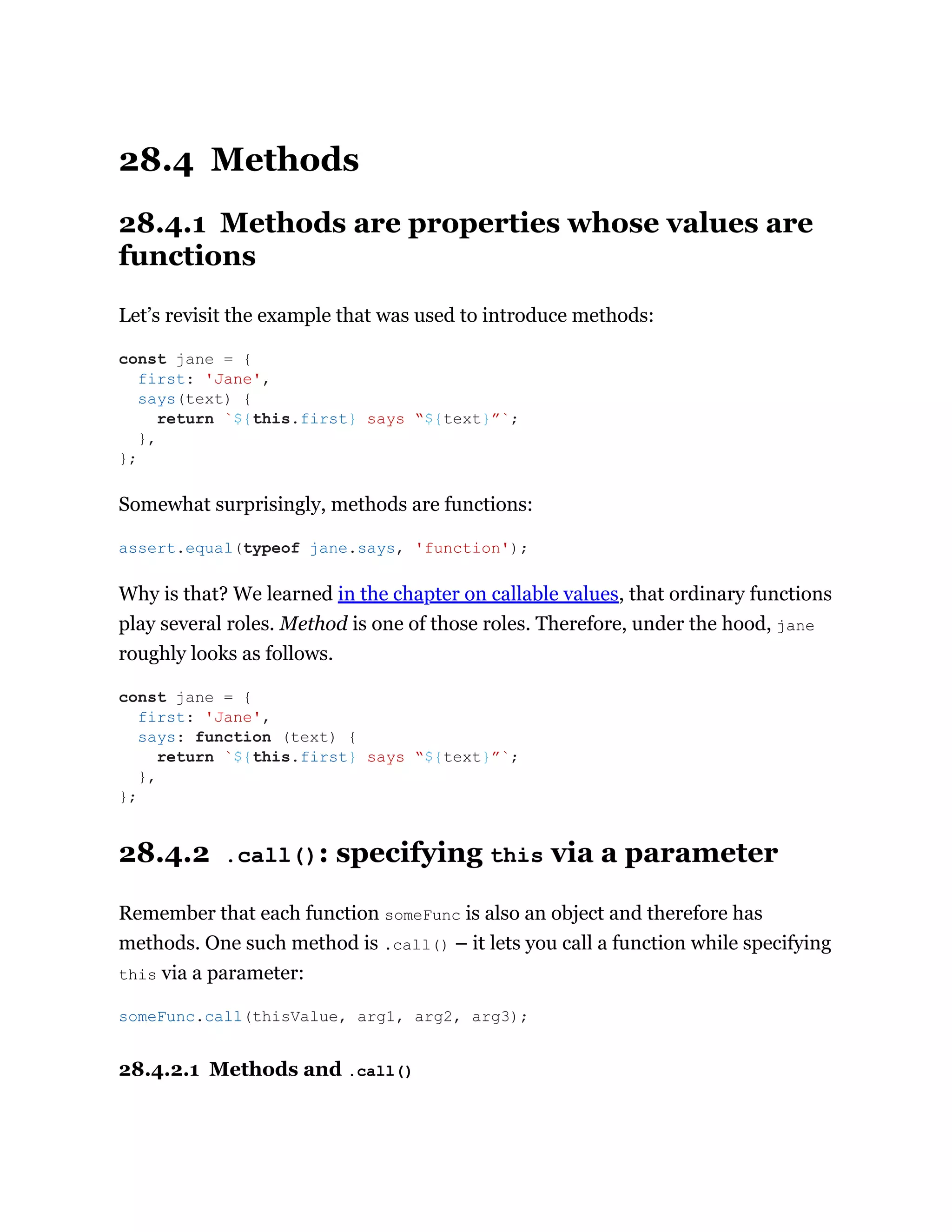 28.4 Methods
28.4.1 Methods are properties whose values are
functions
Let’s revisit the example that was used to introduce methods:
Somewhat surprisingly, methods are functions:
Why is that? We learned in the chapter on callable values, that ordinary functions
play several roles. Method is one of those roles. Therefore, under the hood, jane
roughly looks as follows.
28.4.2 .call(): specifying this via a parameter
Remember that each function someFunc is also an object and therefore has
methods. One such method is .call() – it lets you call a function while specifying
this via a parameter:
28.4.2.1 Methods and .call()
const jane = {
first: 'Jane',
says(text) {
return `${this.first} says “${text}”`;
},
};
assert.equal(typeof jane.says, 'function');
const jane = {
first: 'Jane',
says: function (text) {
return `${this.first} says “${text}”`;
},
};
someFunc.call(thisValue, arg1, arg2, arg3);
 