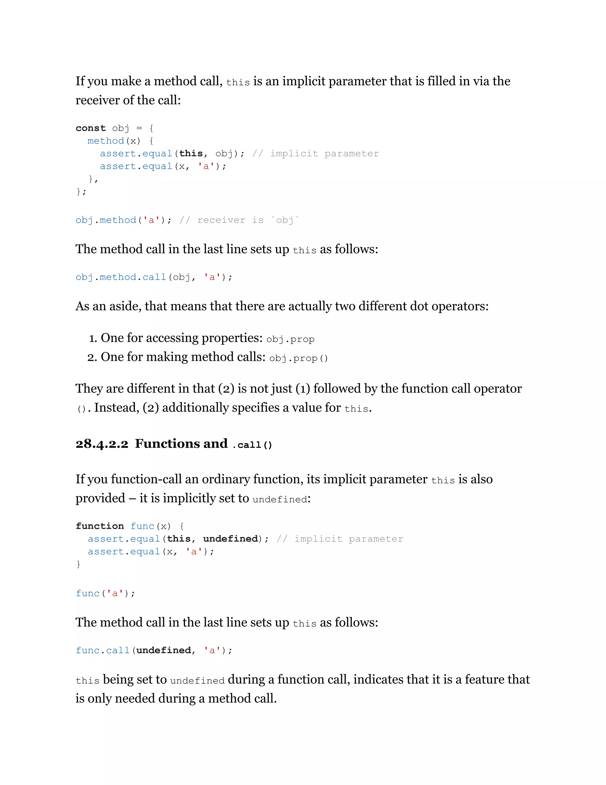 If you make a method call, this is an implicit parameter that is filled in via the
receiver of the call:
The method call in the last line sets up this as follows:
As an aside, that means that there are actually two different dot operators:
1. One for accessing properties: obj.prop
2. One for making method calls: obj.prop()
They are different in that (2) is not just (1) followed by the function call operator
(). Instead, (2) additionally specifies a value for this.
28.4.2.2 Functions and .call()
If you function-call an ordinary function, its implicit parameter this is also
provided – it is implicitly set to undefined:
The method call in the last line sets up this as follows:
this being set to undefined during a function call, indicates that it is a feature that
is only needed during a method call.
const obj = {
method(x) {
assert.equal(this, obj); // implicit parameter
assert.equal(x, 'a');
},
};
obj.method('a'); // receiver is `obj`
obj.method.call(obj, 'a');
function func(x) {
assert.equal(this, undefined); // implicit parameter
assert.equal(x, 'a');
}
func('a');
func.call(undefined, 'a');
 
