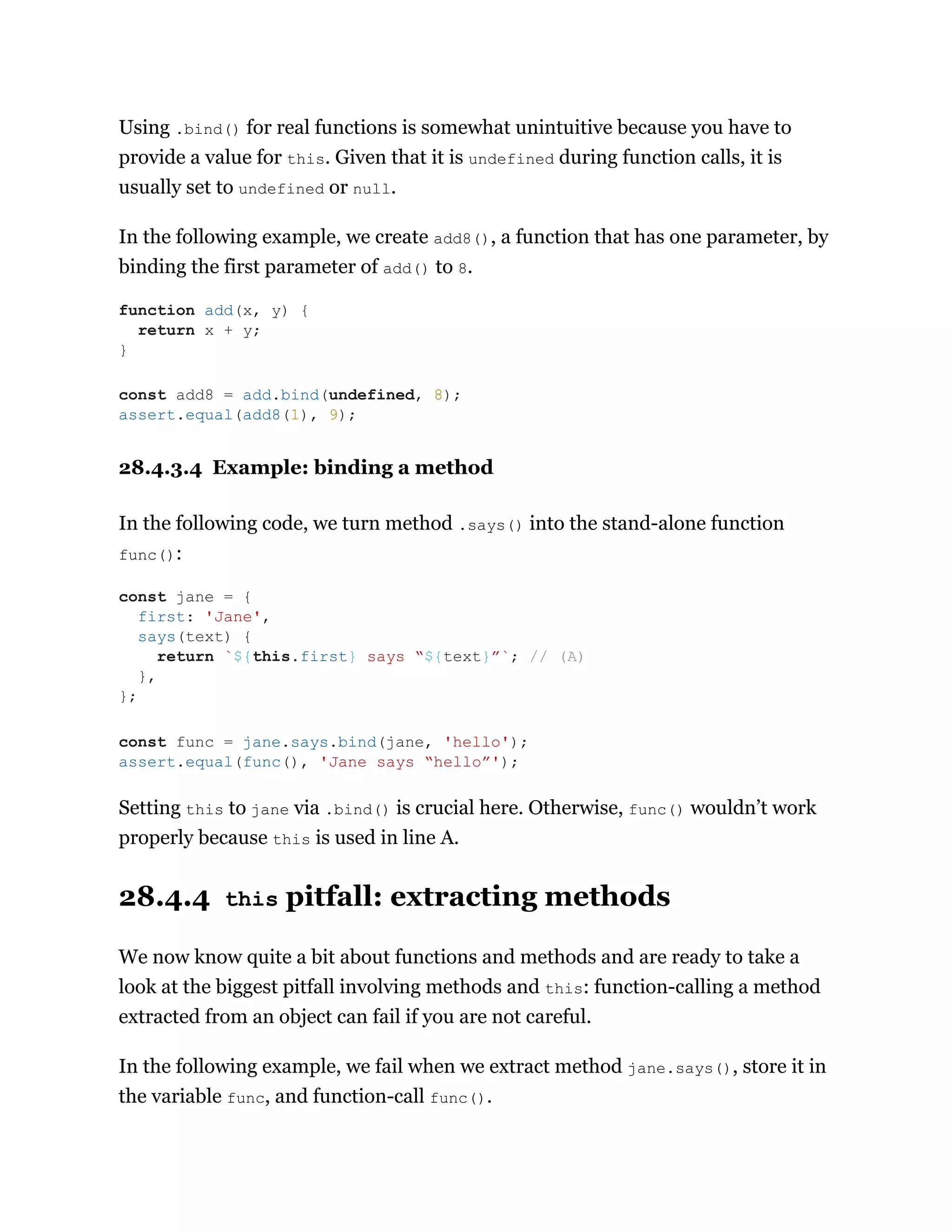 Using .bind() for real functions is somewhat unintuitive because you have to
provide a value for this. Given that it is undefined during function calls, it is
usually set to undefined or null.
In the following example, we create add8(), a function that has one parameter, by
binding the first parameter of add() to 8.
28.4.3.4 Example: binding a method
In the following code, we turn method .says() into the stand-alone function
func():
Setting this to jane via .bind() is crucial here. Otherwise, func() wouldn’t work
properly because this is used in line A.
28.4.4 this pitfall: extracting methods
We now know quite a bit about functions and methods and are ready to take a
look at the biggest pitfall involving methods and this: function-calling a method
extracted from an object can fail if you are not careful.
In the following example, we fail when we extract method jane.says(), store it in
the variable func, and function-call func().
function add(x, y) {
return x + y;
}
const add8 = add.bind(undefined, 8);
assert.equal(add8(1), 9);
const jane = {
first: 'Jane',
says(text) {
return `${this.first} says “${text}”`; // (A)
},
};
const func = jane.says.bind(jane, 'hello');
assert.equal(func(), 'Jane says “hello”');
 
