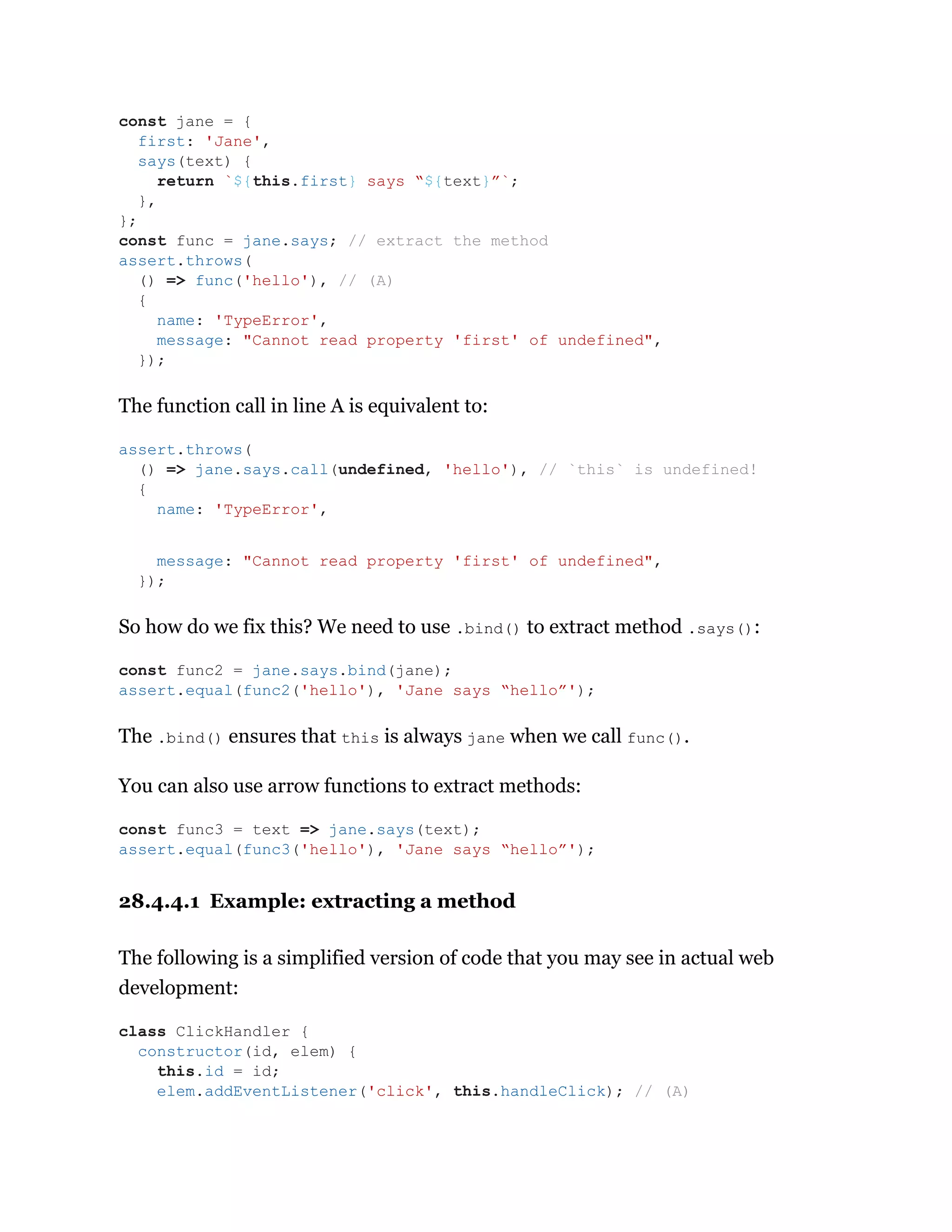 The function call in line A is equivalent to:
So how do we fix this? We need to use .bind() to extract method .says():
The .bind() ensures that this is always jane when we call func().
You can also use arrow functions to extract methods:
28.4.4.1 Example: extracting a method
The following is a simplified version of code that you may see in actual web
development:
const jane = {
first: 'Jane',
says(text) {
return `${this.first} says “${text}”`;
},
};
const func = jane.says; // extract the method
assert.throws(
() => func('hello'), // (A)
{
name: 'TypeError',
message: "Cannot read property 'first' of undefined",
});
assert.throws(
() => jane.says.call(undefined, 'hello'), // `this` is undefined!
{
name: 'TypeError',
message: "Cannot read property 'first' of undefined",
});
const func2 = jane.says.bind(jane);
assert.equal(func2('hello'), 'Jane says “hello”');
const func3 = text => jane.says(text);
assert.equal(func3('hello'), 'Jane says “hello”');
class ClickHandler {
constructor(id, elem) {
this.id = id;
elem.addEventListener('click', this.handleClick); // (A)
 