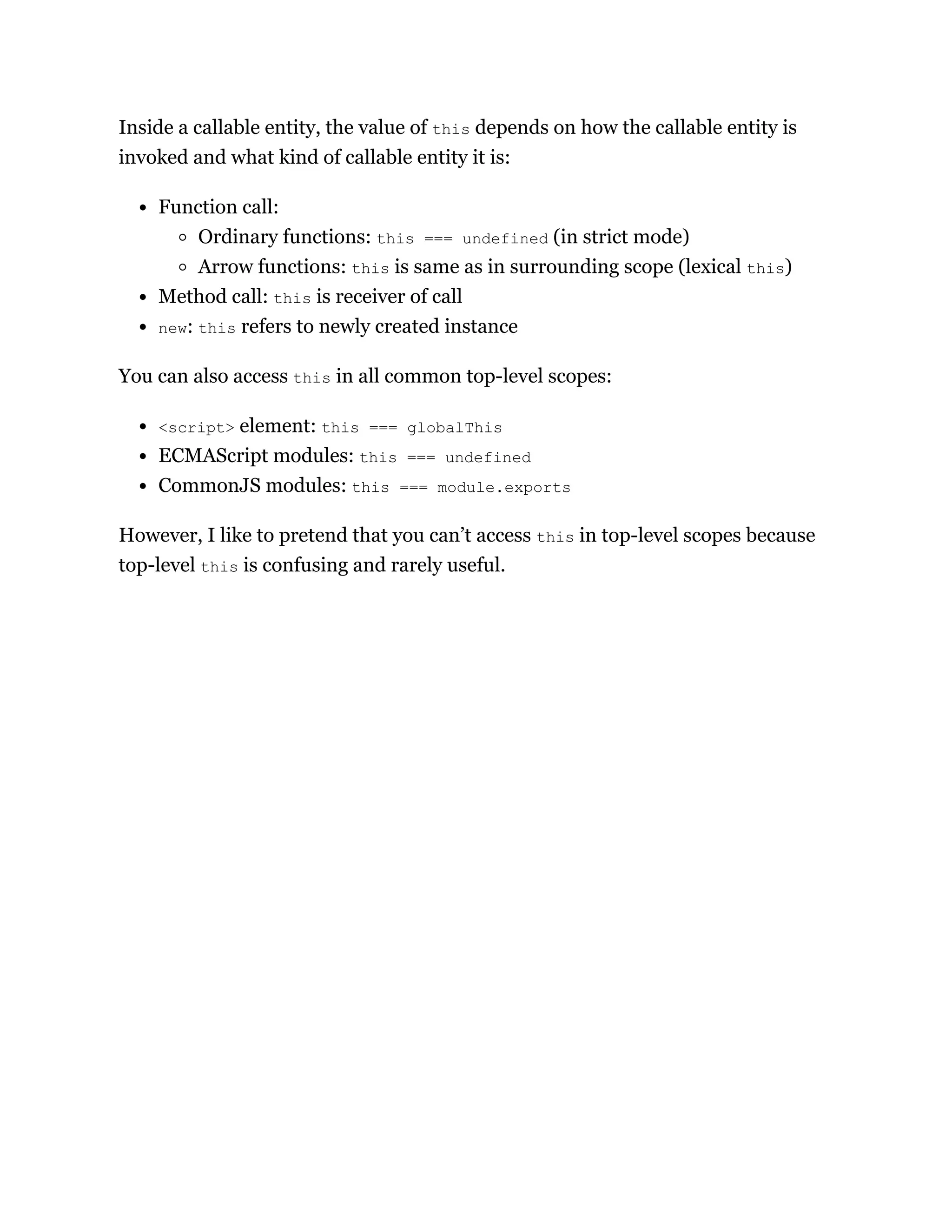 Inside a callable entity, the value of this depends on how the callable entity is
invoked and what kind of callable entity it is:
Function call:
Ordinary functions: this === undefined (in strict mode)
Arrow functions: this is same as in surrounding scope (lexical this)
Method call: this is receiver of call
new: this refers to newly created instance
You can also access this in all common top-level scopes:
<script> element: this === globalThis
ECMAScript modules: this === undefined
CommonJS modules: this === module.exports
However, I like to pretend that you can’t access this in top-level scopes because
top-level this is confusing and rarely useful.
 