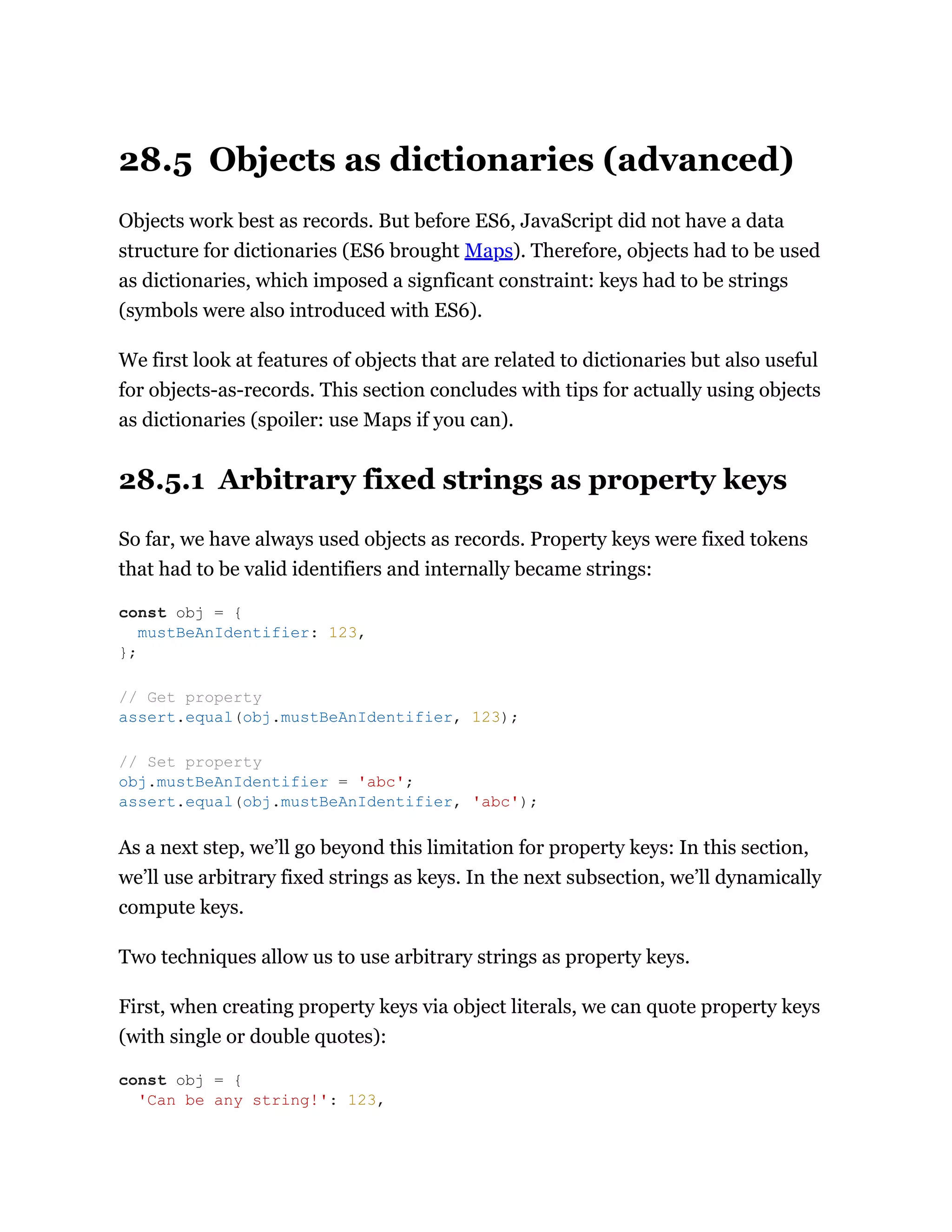 28.5 Objects as dictionaries (advanced)
Objects work best as records. But before ES6, JavaScript did not have a data
structure for dictionaries (ES6 brought Maps). Therefore, objects had to be used
as dictionaries, which imposed a signficant constraint: keys had to be strings
(symbols were also introduced with ES6).
We first look at features of objects that are related to dictionaries but also useful
for objects-as-records. This section concludes with tips for actually using objects
as dictionaries (spoiler: use Maps if you can).
28.5.1 Arbitrary fixed strings as property keys
So far, we have always used objects as records. Property keys were fixed tokens
that had to be valid identifiers and internally became strings:
As a next step, we’ll go beyond this limitation for property keys: In this section,
we’ll use arbitrary fixed strings as keys. In the next subsection, we’ll dynamically
compute keys.
Two techniques allow us to use arbitrary strings as property keys.
First, when creating property keys via object literals, we can quote property keys
(with single or double quotes):
const obj = {
mustBeAnIdentifier: 123,
};
// Get property
assert.equal(obj.mustBeAnIdentifier, 123);
// Set property
obj.mustBeAnIdentifier = 'abc';
assert.equal(obj.mustBeAnIdentifier, 'abc');
const obj = {
'Can be any string!': 123,
 