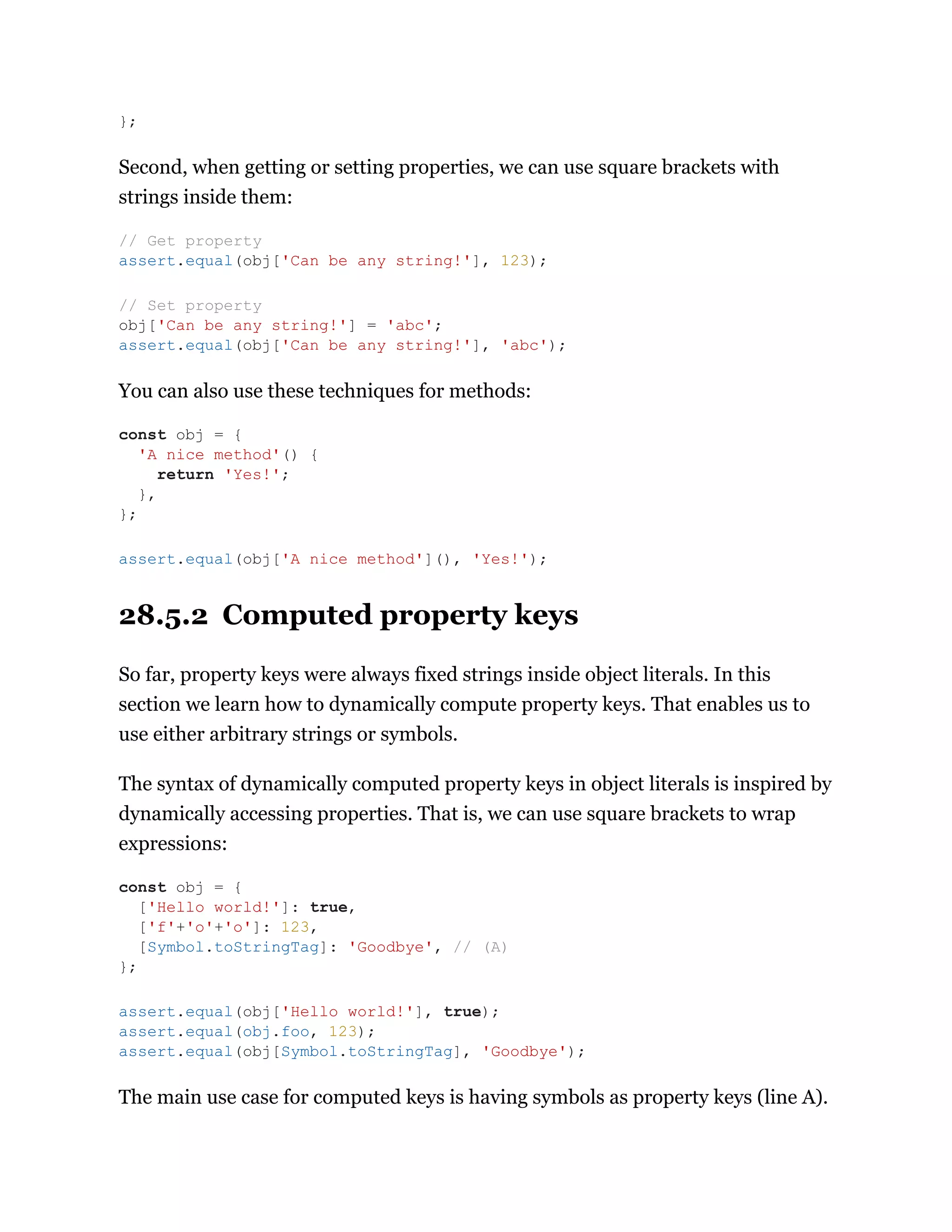 Second, when getting or setting properties, we can use square brackets with
strings inside them:
You can also use these techniques for methods:
28.5.2 Computed property keys
So far, property keys were always fixed strings inside object literals. In this
section we learn how to dynamically compute property keys. That enables us to
use either arbitrary strings or symbols.
The syntax of dynamically computed property keys in object literals is inspired by
dynamically accessing properties. That is, we can use square brackets to wrap
expressions:
The main use case for computed keys is having symbols as property keys (line A).
};
// Get property
assert.equal(obj['Can be any string!'], 123);
// Set property
obj['Can be any string!'] = 'abc';
assert.equal(obj['Can be any string!'], 'abc');
const obj = {
'A nice method'() {
return 'Yes!';
},
};
assert.equal(obj['A nice method'](), 'Yes!');
const obj = {
['Hello world!']: true,
['f'+'o'+'o']: 123,
[Symbol.toStringTag]: 'Goodbye', // (A)
};
assert.equal(obj['Hello world!'], true);
assert.equal(obj.foo, 123);
assert.equal(obj[Symbol.toStringTag], 'Goodbye');
 