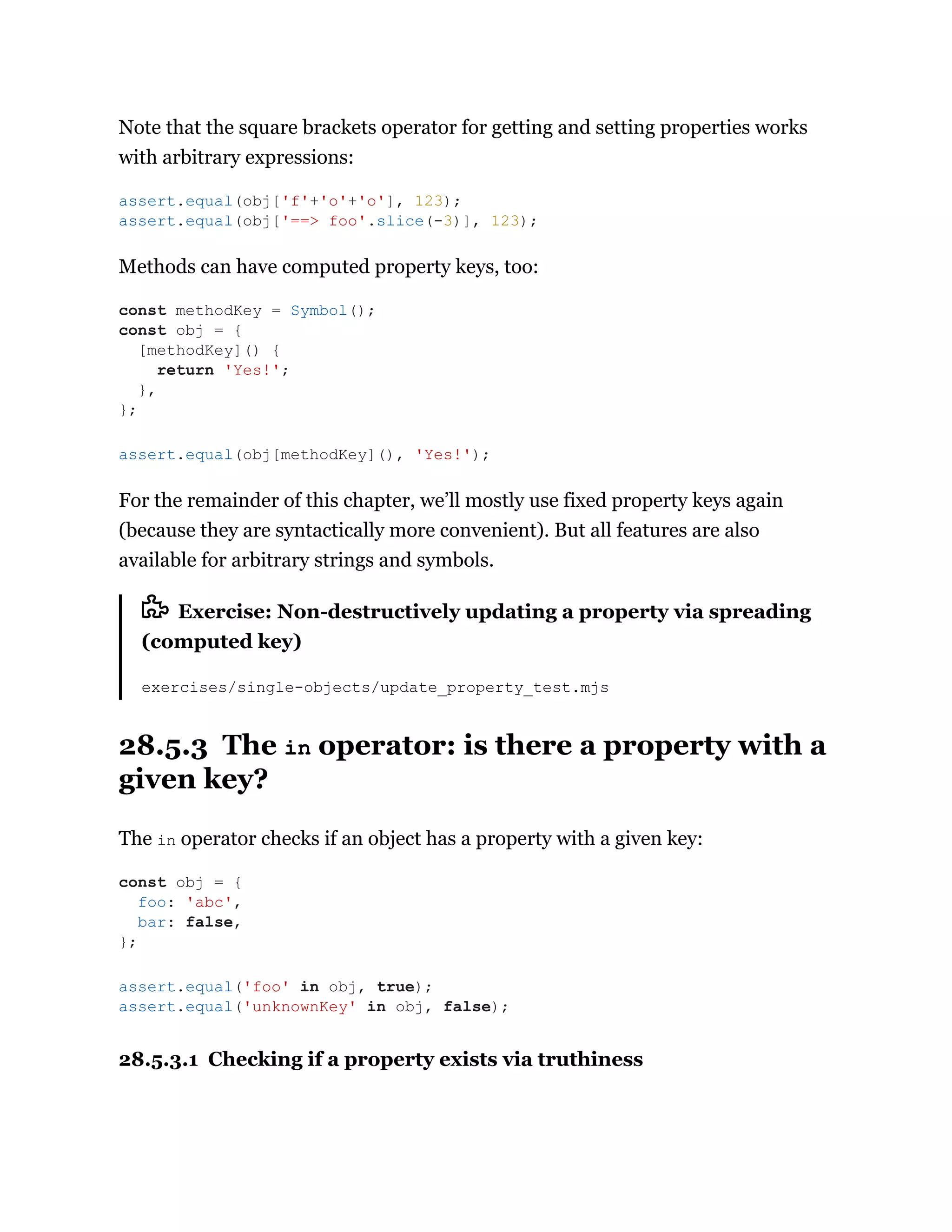 Note that the square brackets operator for getting and setting properties works
with arbitrary expressions:
Methods can have computed property keys, too:
For the remainder of this chapter, we’ll mostly use fixed property keys again
(because they are syntactically more convenient). But all features are also
available for arbitrary strings and symbols.
Exercise: Non-destructively updating a property via spreading
(computed key)
exercises/single-objects/update_property_test.mjs
28.5.3 The in operator: is there a property with a
given key?
The in operator checks if an object has a property with a given key:
28.5.3.1 Checking if a property exists via truthiness
assert.equal(obj['f'+'o'+'o'], 123);
assert.equal(obj['==> foo'.slice(-3)], 123);
const methodKey = Symbol();
const obj = {
[methodKey]() {
return 'Yes!';
},
};
assert.equal(obj[methodKey](), 'Yes!');
const obj = {
foo: 'abc',
bar: false,
};
assert.equal('foo' in obj, true);
assert.equal('unknownKey' in obj, false);
 