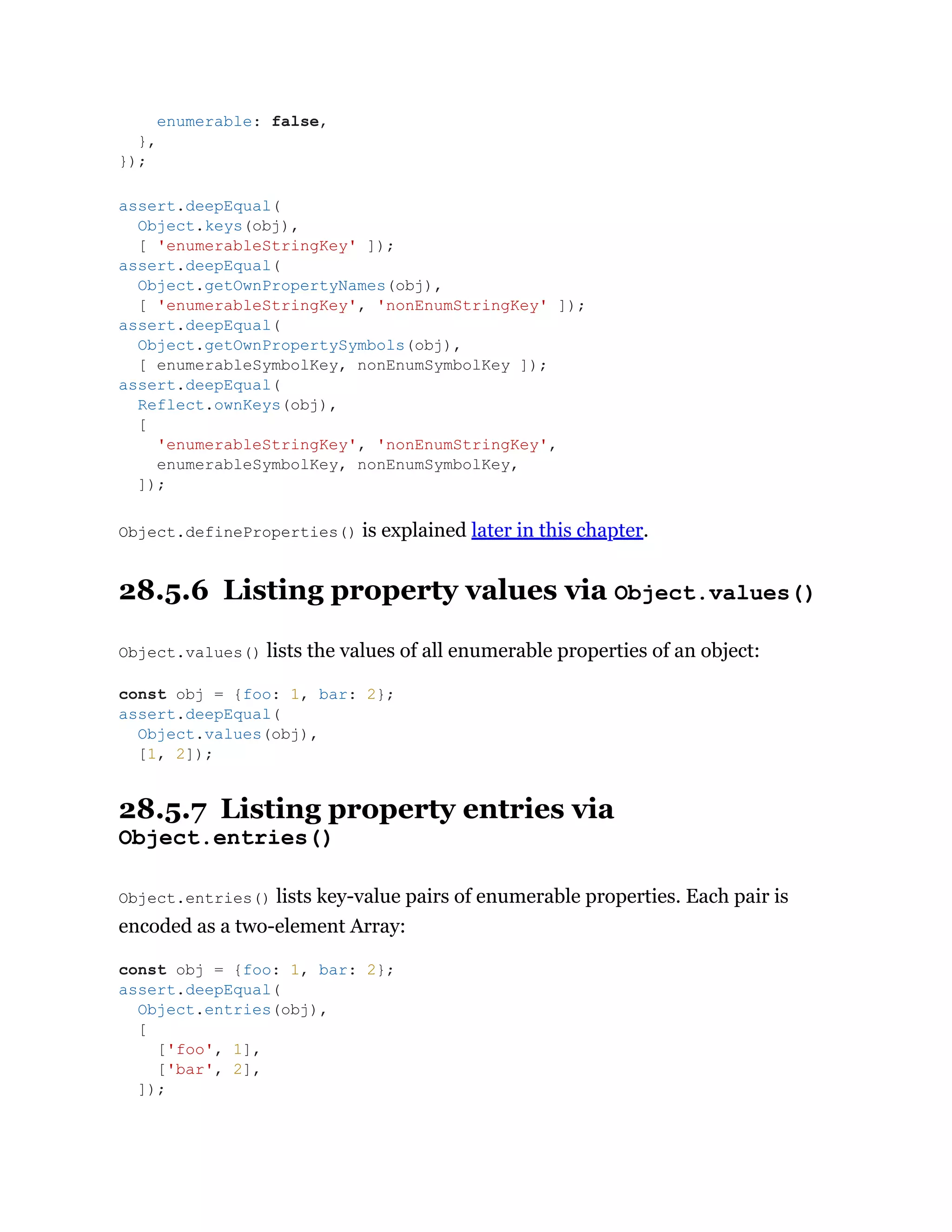 Object.defineProperties() is explained later in this chapter.
28.5.6 Listing property values via Object.values()
Object.values() lists the values of all enumerable properties of an object:
28.5.7 Listing property entries via
Object.entries()
Object.entries() lists key-value pairs of enumerable properties. Each pair is
encoded as a two-element Array:
enumerable: false,
},
});
assert.deepEqual(
Object.keys(obj),
[ 'enumerableStringKey' ]);
assert.deepEqual(
Object.getOwnPropertyNames(obj),
[ 'enumerableStringKey', 'nonEnumStringKey' ]);
assert.deepEqual(
Object.getOwnPropertySymbols(obj),
[ enumerableSymbolKey, nonEnumSymbolKey ]);
assert.deepEqual(
Reflect.ownKeys(obj),
[
'enumerableStringKey', 'nonEnumStringKey',
enumerableSymbolKey, nonEnumSymbolKey,
]);
const obj = {foo: 1, bar: 2};
assert.deepEqual(
Object.values(obj),
[1, 2]);
const obj = {foo: 1, bar: 2};
assert.deepEqual(
Object.entries(obj),
[
['foo', 1],
['bar', 2],
]);
 