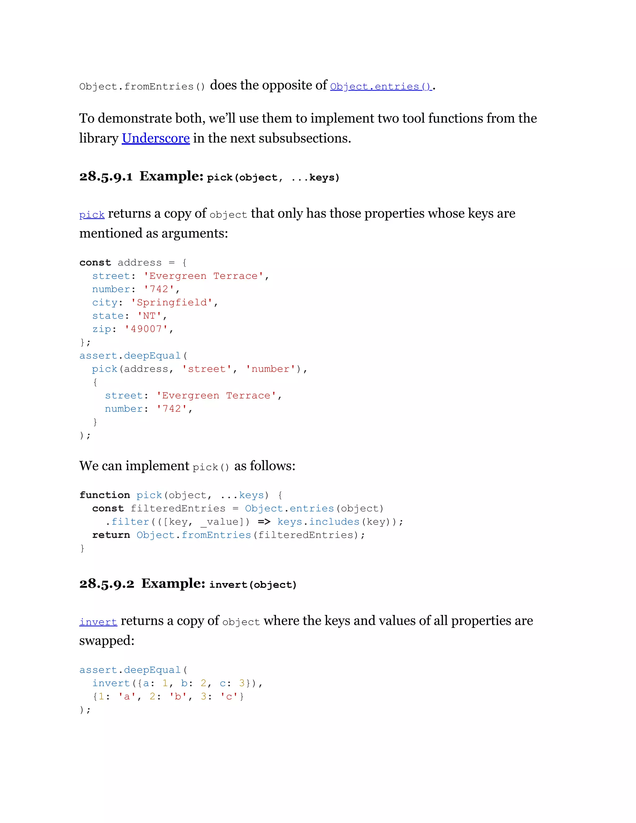 Object.fromEntries() does the opposite of Object.entries().
To demonstrate both, we’ll use them to implement two tool functions from the
library Underscore in the next subsubsections.
28.5.9.1 Example: pick(object, ...keys)
pick returns a copy of object that only has those properties whose keys are
mentioned as arguments:
We can implement pick() as follows:
28.5.9.2 Example: invert(object)
invert returns a copy of object where the keys and values of all properties are
swapped:
const address = {
street: 'Evergreen Terrace',
number: '742',
city: 'Springfield',
state: 'NT',
zip: '49007',
};
assert.deepEqual(
pick(address, 'street', 'number'),
{
street: 'Evergreen Terrace',
number: '742',
}
);
function pick(object, ...keys) {
const filteredEntries = Object.entries(object)
.filter(([key, _value]) => keys.includes(key));
return Object.fromEntries(filteredEntries);
}
assert.deepEqual(
invert({a: 1, b: 2, c: 3}),
{1: 'a', 2: 'b', 3: 'c'}
);
 