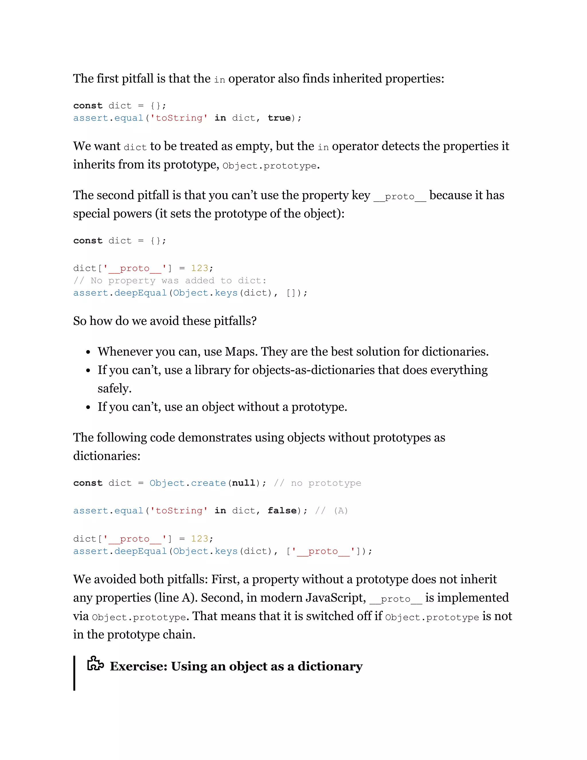 The first pitfall is that the in operator also finds inherited properties:
We want dict to be treated as empty, but the in operator detects the properties it
inherits from its prototype, Object.prototype.
The second pitfall is that you can’t use the property key __proto__ because it has
special powers (it sets the prototype of the object):
So how do we avoid these pitfalls?
Whenever you can, use Maps. They are the best solution for dictionaries.
If you can’t, use a library for objects-as-dictionaries that does everything
safely.
If you can’t, use an object without a prototype.
The following code demonstrates using objects without prototypes as
dictionaries:
We avoided both pitfalls: First, a property without a prototype does not inherit
any properties (line A). Second, in modern JavaScript, __proto__ is implemented
via Object.prototype. That means that it is switched off if Object.prototype is not
in the prototype chain.
Exercise: Using an object as a dictionary
const dict = {};
assert.equal('toString' in dict, true);
const dict = {};
dict['__proto__'] = 123;
// No property was added to dict:
assert.deepEqual(Object.keys(dict), []);
const dict = Object.create(null); // no prototype
assert.equal('toString' in dict, false); // (A)
dict['__proto__'] = 123;
assert.deepEqual(Object.keys(dict), ['__proto__']);
 