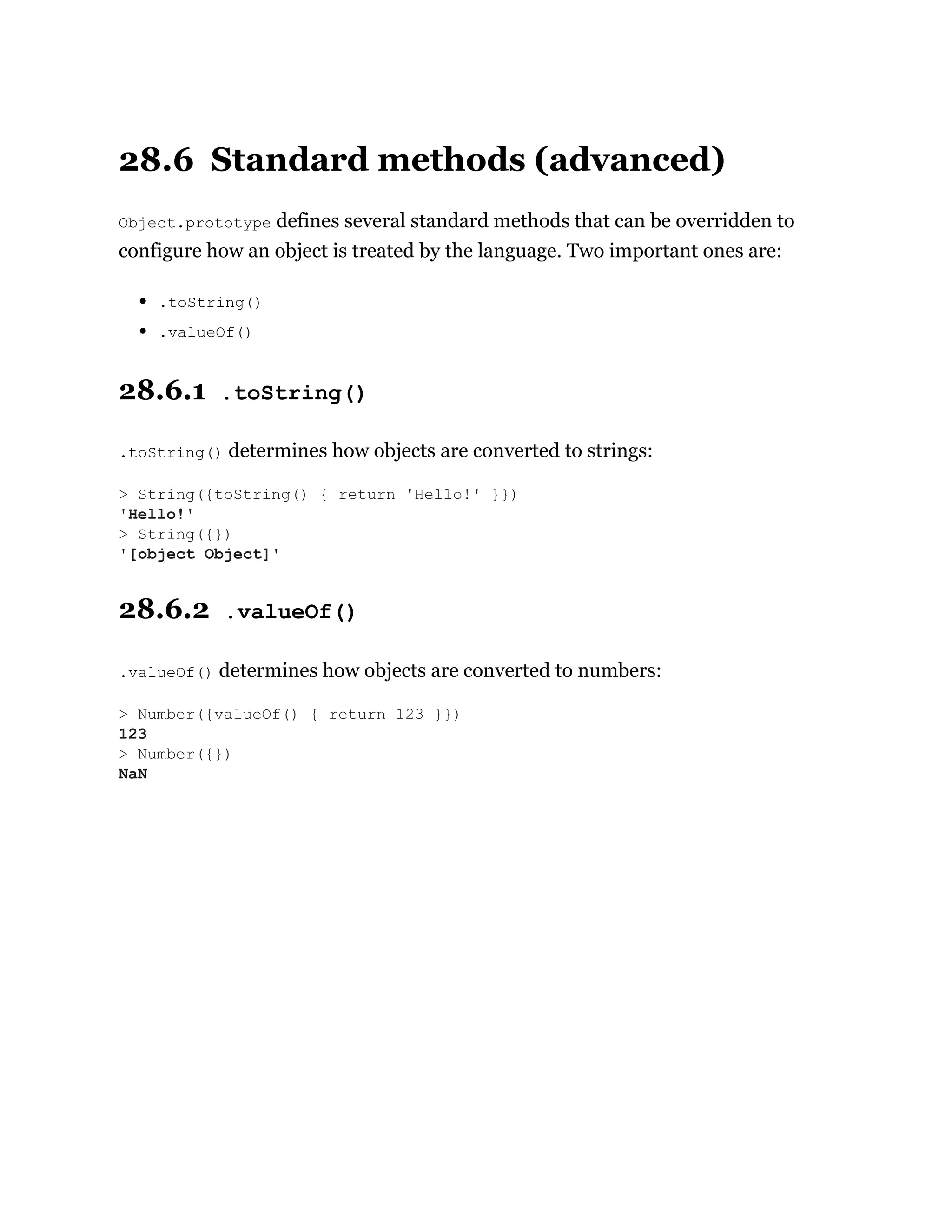 28.6 Standard methods (advanced)
Object.prototype defines several standard methods that can be overridden to
configure how an object is treated by the language. Two important ones are:
.toString()
.valueOf()
28.6.1 .toString()
.toString() determines how objects are converted to strings:
28.6.2 .valueOf()
.valueOf() determines how objects are converted to numbers:
> String({toString() { return 'Hello!' }})
'Hello!'
> String({})
'[object Object]'
> Number({valueOf() { return 123 }})
123
> Number({})
NaN
 
