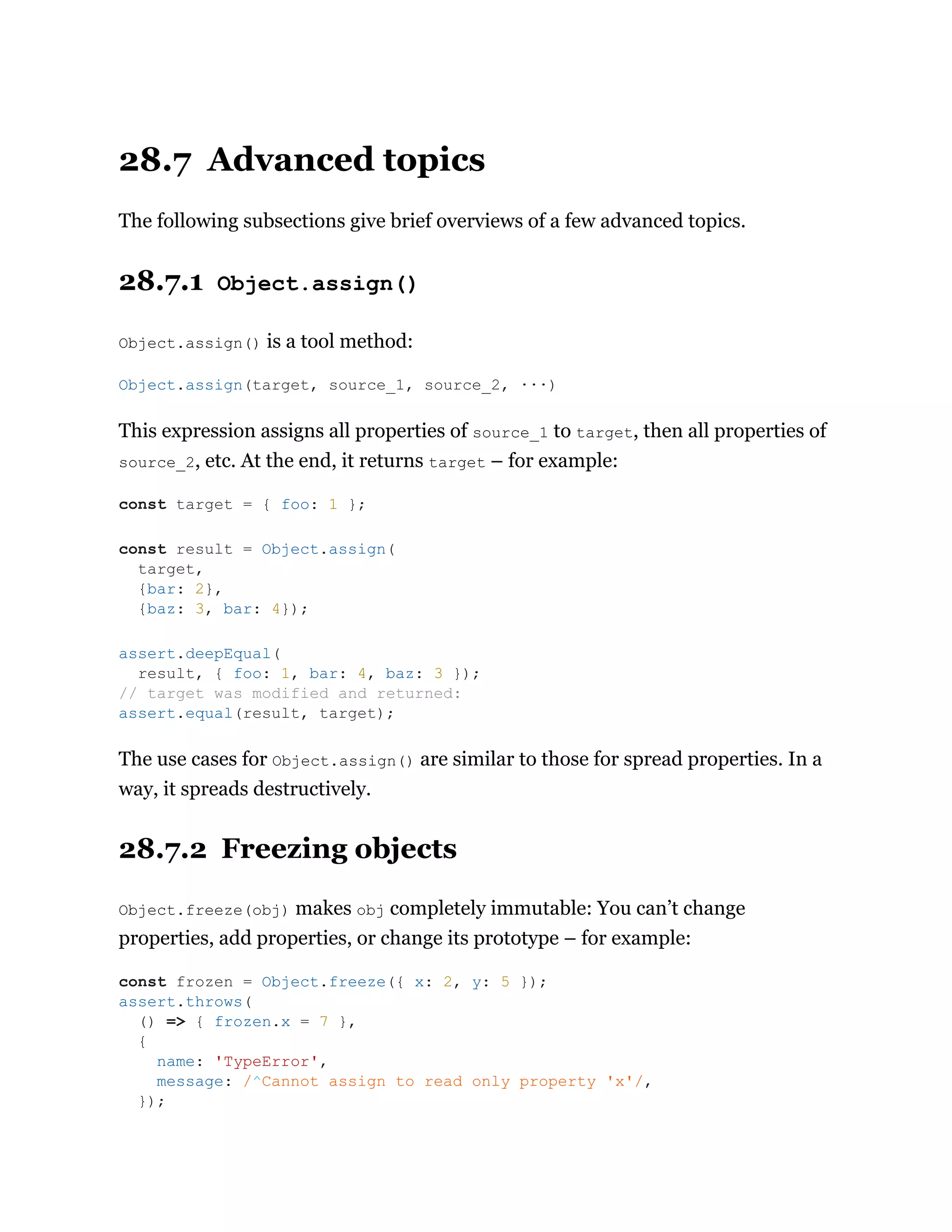 28.7 Advanced topics
The following subsections give brief overviews of a few advanced topics.
28.7.1 Object.assign()
Object.assign() is a tool method:
This expression assigns all properties of source_1 to target, then all properties of
source_2, etc. At the end, it returns target – for example:
The use cases for Object.assign() are similar to those for spread properties. In a
way, it spreads destructively.
28.7.2 Freezing objects
Object.freeze(obj) makes obj completely immutable: You can’t change
properties, add properties, or change its prototype – for example:
Object.assign(target, source_1, source_2, ···)
const target = { foo: 1 };
const result = Object.assign(
target,
{bar: 2},
{baz: 3, bar: 4});
assert.deepEqual(
result, { foo: 1, bar: 4, baz: 3 });
// target was modified and returned:
assert.equal(result, target);
const frozen = Object.freeze({ x: 2, y: 5 });
assert.throws(
() => { frozen.x = 7 },
{
name: 'TypeError',
message: /^Cannot assign to read only property 'x'/,
});
 