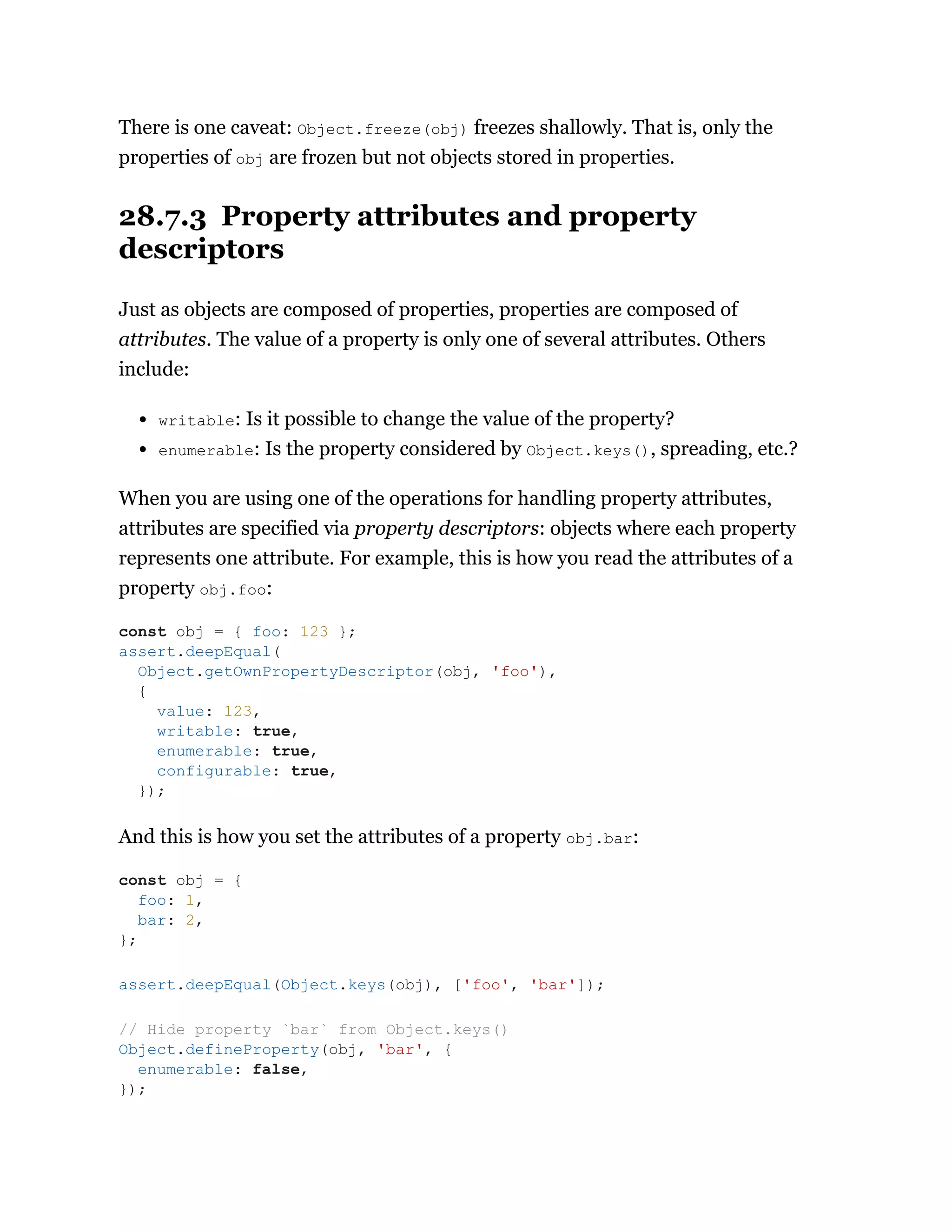 There is one caveat: Object.freeze(obj) freezes shallowly. That is, only the
properties of obj are frozen but not objects stored in properties.
28.7.3 Property attributes and property
descriptors
Just as objects are composed of properties, properties are composed of
attributes. The value of a property is only one of several attributes. Others
include:
writable: Is it possible to change the value of the property?
enumerable: Is the property considered by Object.keys(), spreading, etc.?
When you are using one of the operations for handling property attributes,
attributes are specified via property descriptors: objects where each property
represents one attribute. For example, this is how you read the attributes of a
property obj.foo:
And this is how you set the attributes of a property obj.bar:
const obj = { foo: 123 };
assert.deepEqual(
Object.getOwnPropertyDescriptor(obj, 'foo'),
{
value: 123,
writable: true,
enumerable: true,
configurable: true,
});
const obj = {
foo: 1,
bar: 2,
};
assert.deepEqual(Object.keys(obj), ['foo', 'bar']);
// Hide property `bar` from Object.keys()
Object.defineProperty(obj, 'bar', {
enumerable: false,
});
 
