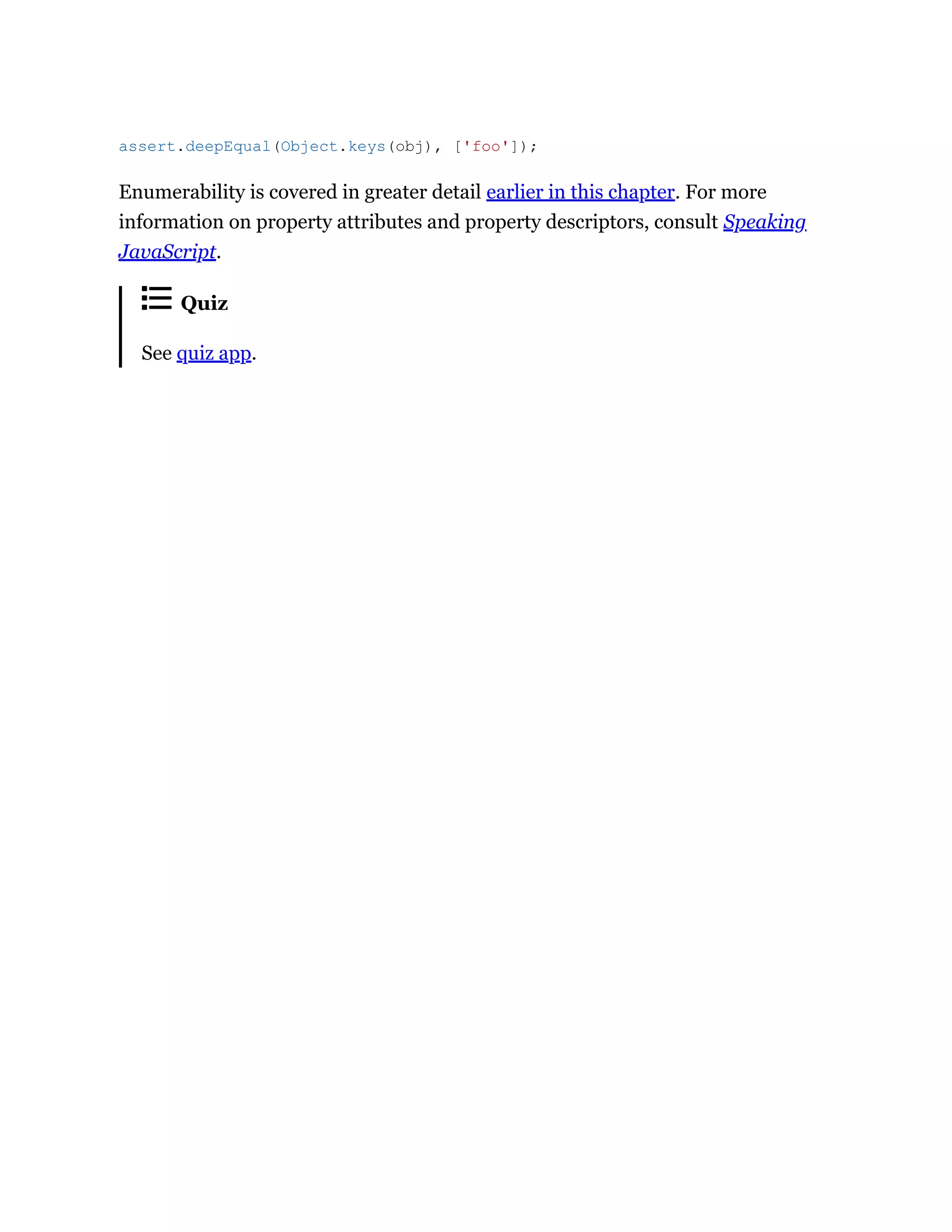 Enumerability is covered in greater detail earlier in this chapter. For more
information on property attributes and property descriptors, consult Speaking
JavaScript.
Quiz
See quiz app.
assert.deepEqual(Object.keys(obj), ['foo']);
 