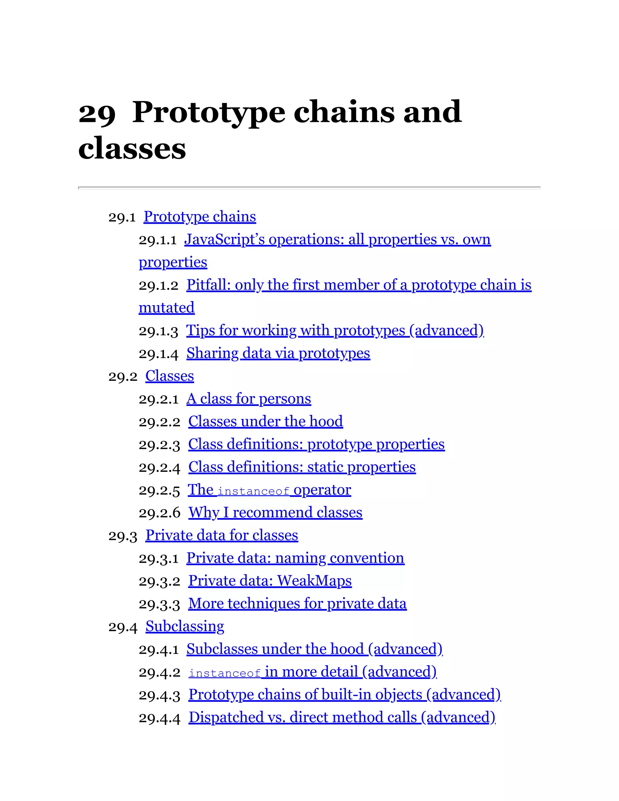 29 Prototype chains and
classes
29.1 Prototype chains
29.1.1 JavaScript’s operations: all properties vs. own
properties
29.1.2 Pitfall: only the first member of a prototype chain is
mutated
29.1.3 Tips for working with prototypes (advanced)
29.1.4 Sharing data via prototypes
29.2 Classes
29.2.1 A class for persons
29.2.2 Classes under the hood
29.2.3 Class definitions: prototype properties
29.2.4 Class definitions: static properties
29.2.5 The instanceof operator
29.2.6 Why I recommend classes
29.3 Private data for classes
29.3.1 Private data: naming convention
29.3.2 Private data: WeakMaps
29.3.3 More techniques for private data
29.4 Subclassing
29.4.1 Subclasses under the hood (advanced)
29.4.2 instanceof in more detail (advanced)
29.4.3 Prototype chains of built-in objects (advanced)
29.4.4 Dispatched vs. direct method calls (advanced)
 