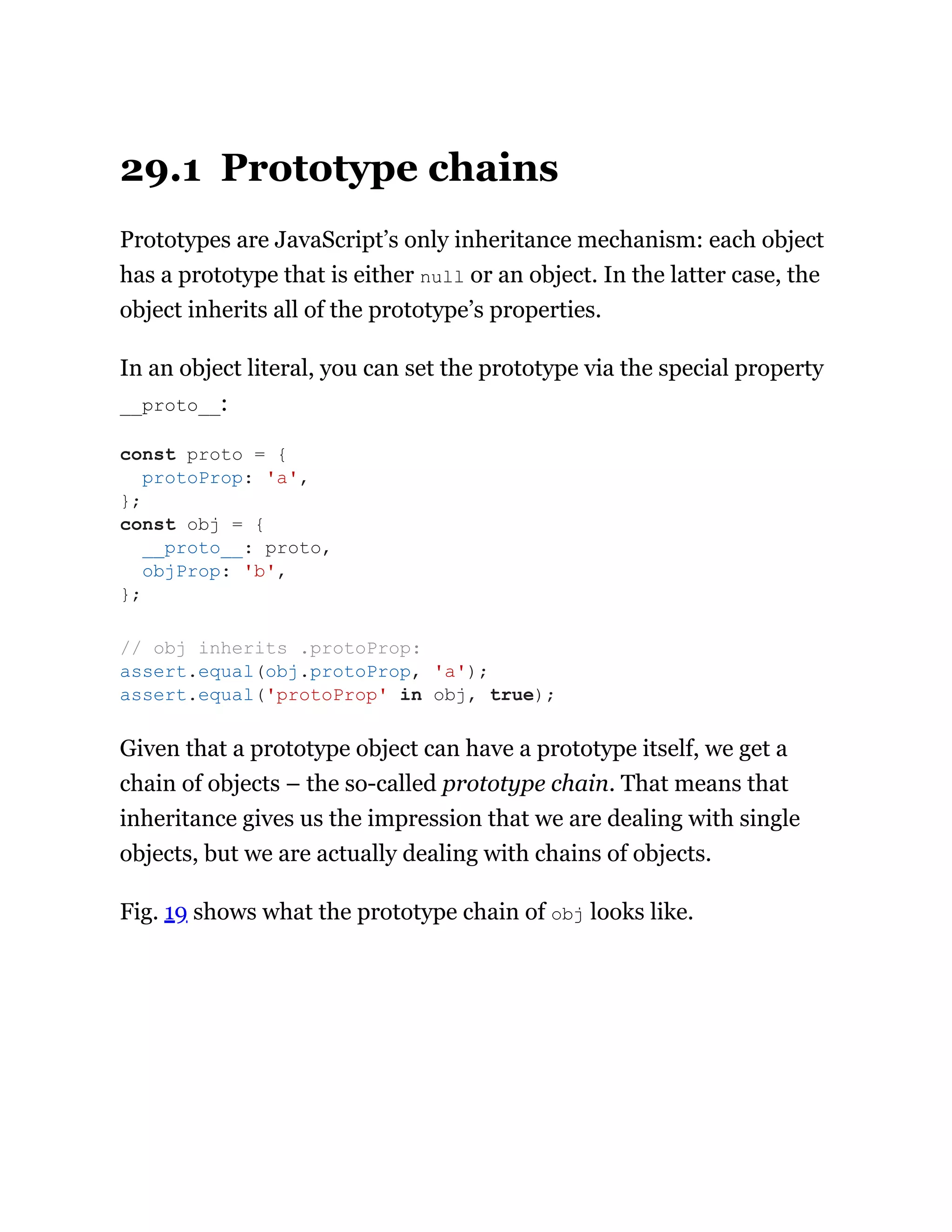 29.1 Prototype chains
Prototypes are JavaScript’s only inheritance mechanism: each object
has a prototype that is either null or an object. In the latter case, the
object inherits all of the prototype’s properties.
In an object literal, you can set the prototype via the special property
__proto__:
Given that a prototype object can have a prototype itself, we get a
chain of objects – the so-called prototype chain. That means that
inheritance gives us the impression that we are dealing with single
objects, but we are actually dealing with chains of objects.
Fig. 19 shows what the prototype chain of obj looks like.
const proto = {
protoProp: 'a',
};
const obj = {
__proto__: proto,
objProp: 'b',
};
// obj inherits .protoProp:
assert.equal(obj.protoProp, 'a');
assert.equal('protoProp' in obj, true);
 