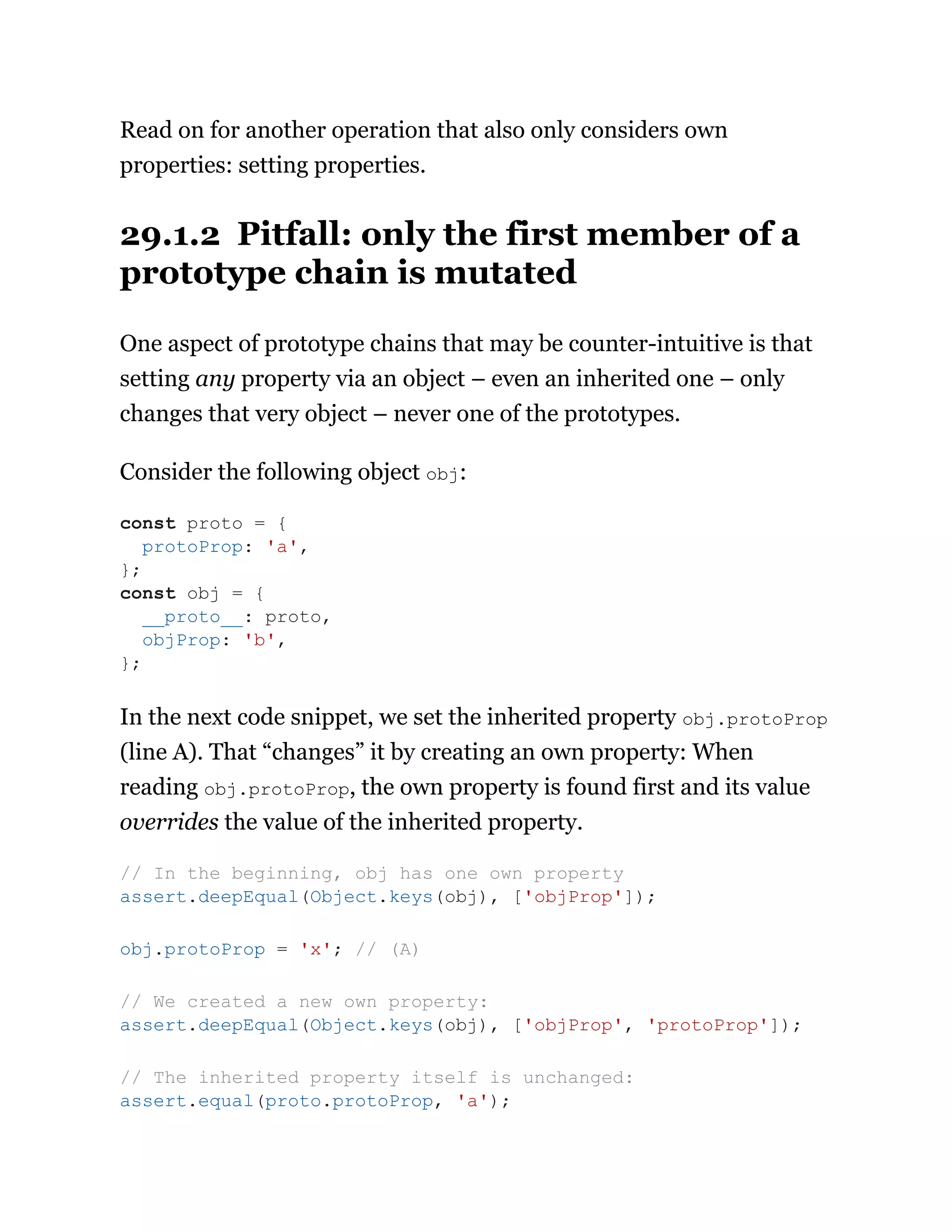 Read on for another operation that also only considers own
properties: setting properties.
29.1.2 Pitfall: only the first member of a
prototype chain is mutated
One aspect of prototype chains that may be counter-intuitive is that
setting any property via an object – even an inherited one – only
changes that very object – never one of the prototypes.
Consider the following object obj:
In the next code snippet, we set the inherited property obj.protoProp
(line A). That “changes” it by creating an own property: When
reading obj.protoProp, the own property is found first and its value
overrides the value of the inherited property.
const proto = {
protoProp: 'a',
};
const obj = {
__proto__: proto,
objProp: 'b',
};
// In the beginning, obj has one own property
assert.deepEqual(Object.keys(obj), ['objProp']);
obj.protoProp = 'x'; // (A)
// We created a new own property:
assert.deepEqual(Object.keys(obj), ['objProp', 'protoProp']);
// The inherited property itself is unchanged:
assert.equal(proto.protoProp, 'a');
 