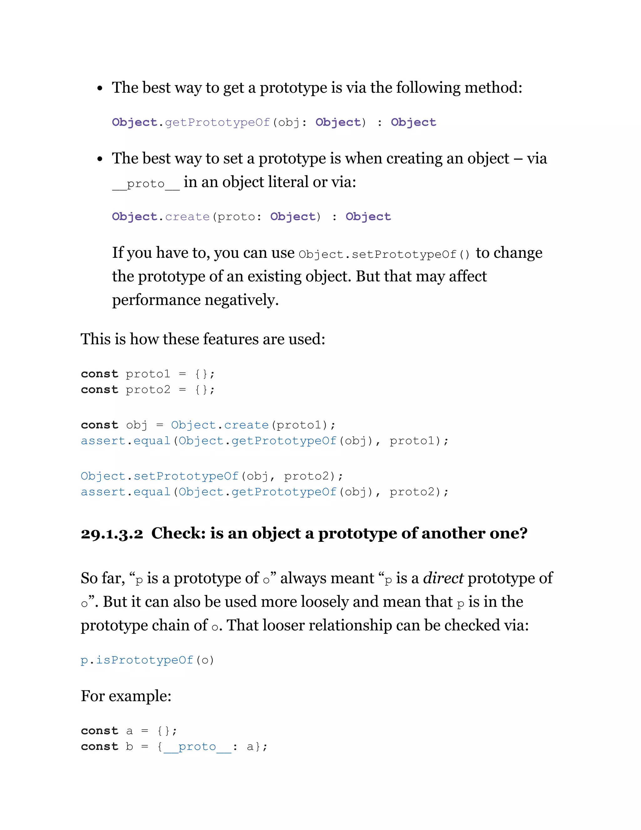 The best way to get a prototype is via the following method:
The best way to set a prototype is when creating an object – via
__proto__ in an object literal or via:
If you have to, you can use Object.setPrototypeOf() to change
the prototype of an existing object. But that may affect
performance negatively.
This is how these features are used:
29.1.3.2 Check: is an object a prototype of another one?
So far, “p is a prototype of o” always meant “p is a direct prototype of
o”. But it can also be used more loosely and mean that p is in the
prototype chain of o. That looser relationship can be checked via:
For example:
Object.getPrototypeOf(obj: Object) : Object
Object.create(proto: Object) : Object
const proto1 = {};
const proto2 = {};
const obj = Object.create(proto1);
assert.equal(Object.getPrototypeOf(obj), proto1);
Object.setPrototypeOf(obj, proto2);
assert.equal(Object.getPrototypeOf(obj), proto2);
p.isPrototypeOf(o)
const a = {};
const b = {__proto__: a};
 