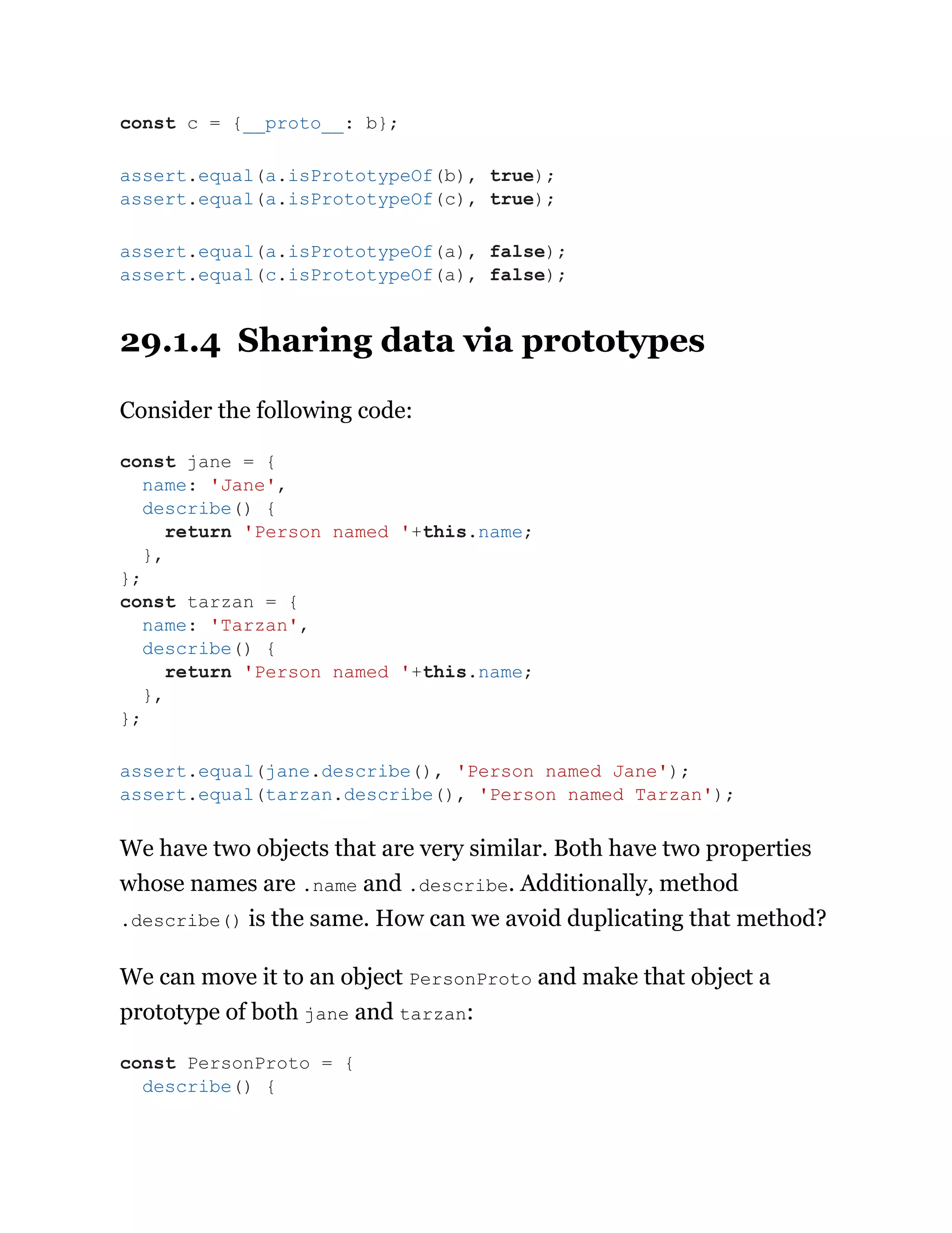 29.1.4 Sharing data via prototypes
Consider the following code:
We have two objects that are very similar. Both have two properties
whose names are .name and .describe. Additionally, method
.describe() is the same. How can we avoid duplicating that method?
We can move it to an object PersonProto and make that object a
prototype of both jane and tarzan:
const c = {__proto__: b};
assert.equal(a.isPrototypeOf(b), true);
assert.equal(a.isPrototypeOf(c), true);
assert.equal(a.isPrototypeOf(a), false);
assert.equal(c.isPrototypeOf(a), false);
const jane = {
name: 'Jane',
describe() {
return 'Person named '+this.name;
},
};
const tarzan = {
name: 'Tarzan',
describe() {
return 'Person named '+this.name;
},
};
assert.equal(jane.describe(), 'Person named Jane');
assert.equal(tarzan.describe(), 'Person named Tarzan');
const PersonProto = {
describe() {
 