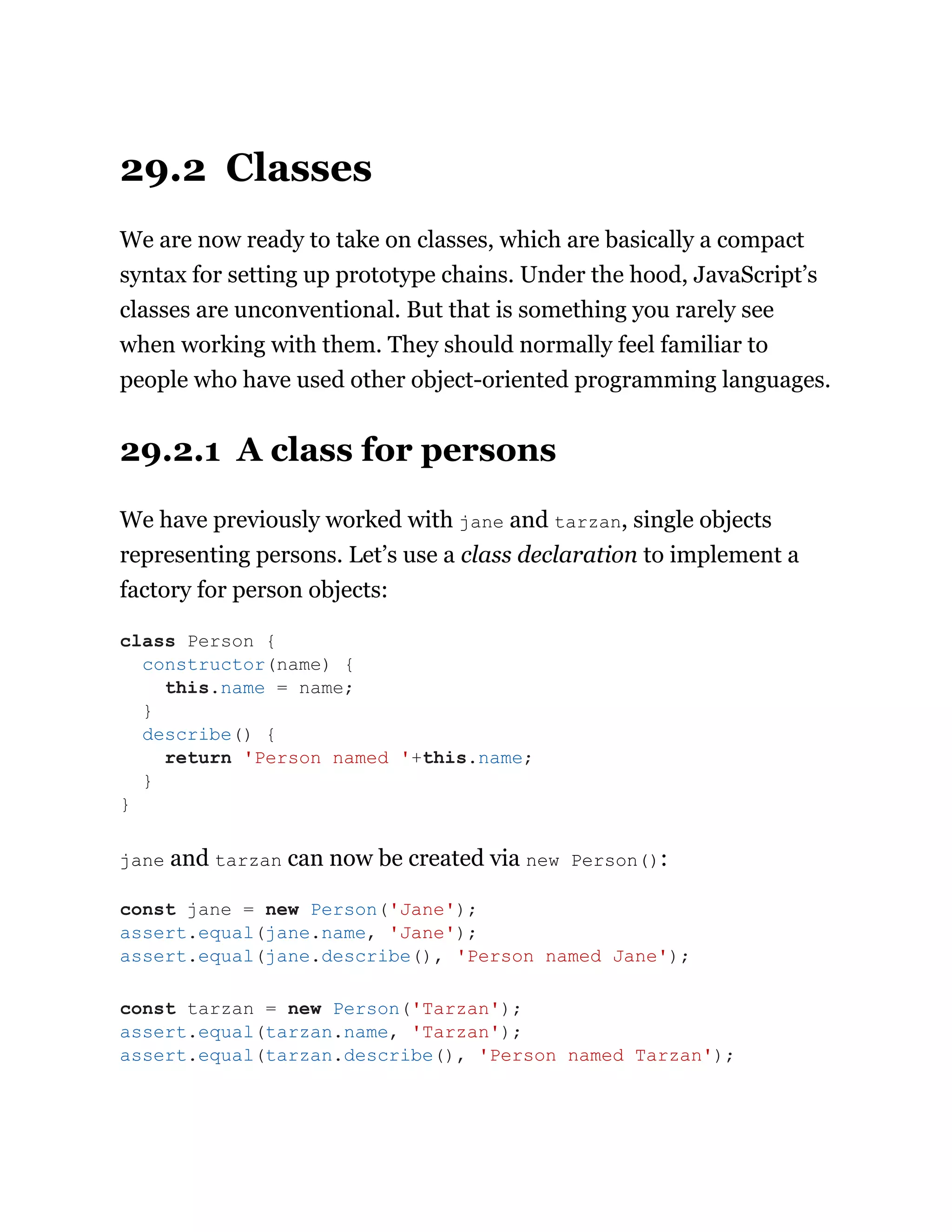 29.2 Classes
We are now ready to take on classes, which are basically a compact
syntax for setting up prototype chains. Under the hood, JavaScript’s
classes are unconventional. But that is something you rarely see
when working with them. They should normally feel familiar to
people who have used other object-oriented programming languages.
29.2.1 A class for persons
We have previously worked with jane and tarzan, single objects
representing persons. Let’s use a class declaration to implement a
factory for person objects:
jane and tarzan can now be created via new Person():
class Person {
constructor(name) {
this.name = name;
}
describe() {
return 'Person named '+this.name;
}
}
const jane = new Person('Jane');
assert.equal(jane.name, 'Jane');
assert.equal(jane.describe(), 'Person named Jane');
const tarzan = new Person('Tarzan');
assert.equal(tarzan.name, 'Tarzan');
assert.equal(tarzan.describe(), 'Person named Tarzan');
 
