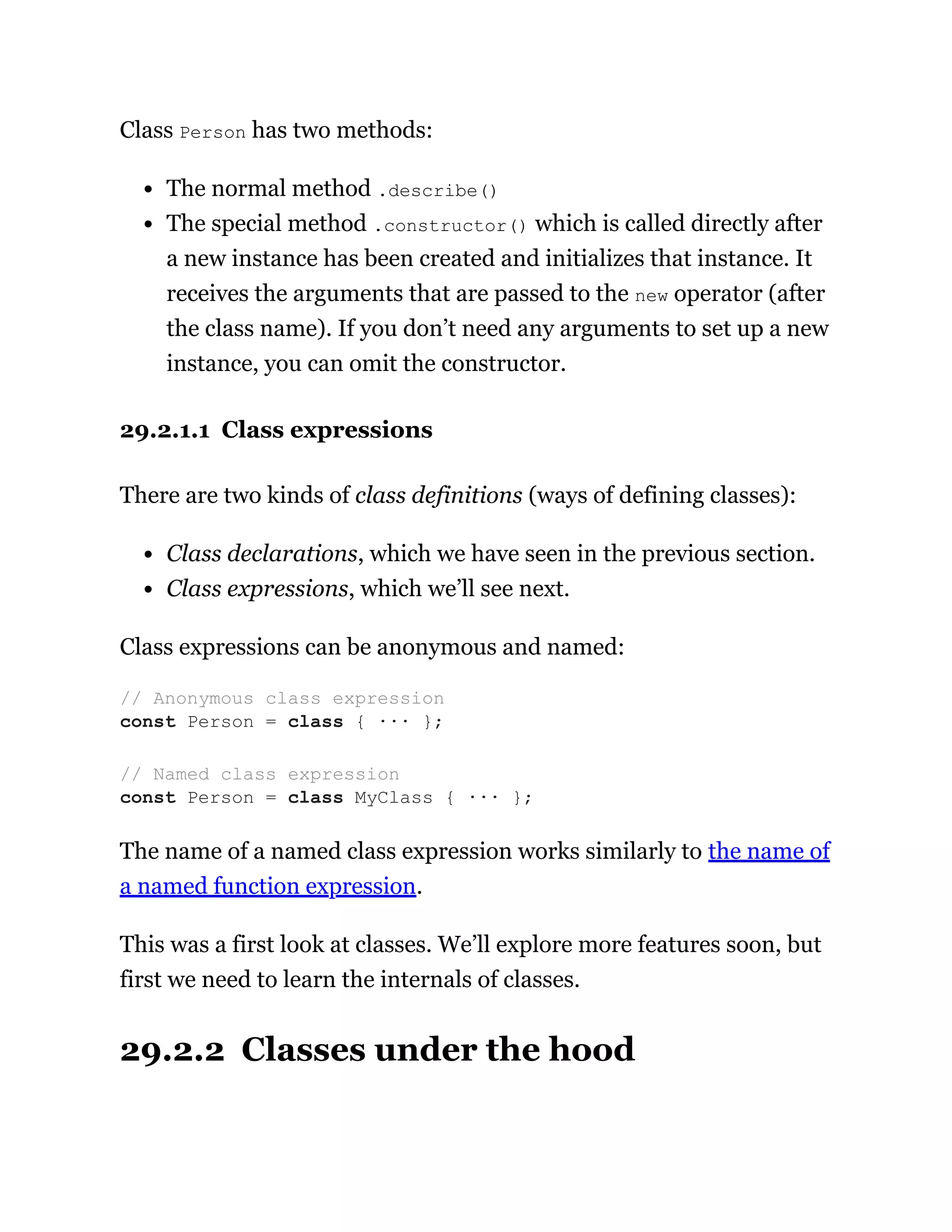 Class Person has two methods:
The normal method .describe()
The special method .constructor() which is called directly after
a new instance has been created and initializes that instance. It
receives the arguments that are passed to the new operator (after
the class name). If you don’t need any arguments to set up a new
instance, you can omit the constructor.
29.2.1.1 Class expressions
There are two kinds of class definitions (ways of defining classes):
Class declarations, which we have seen in the previous section.
Class expressions, which we’ll see next.
Class expressions can be anonymous and named:
The name of a named class expression works similarly to the name of
a named function expression.
This was a first look at classes. We’ll explore more features soon, but
first we need to learn the internals of classes.
29.2.2 Classes under the hood
// Anonymous class expression
const Person = class { ··· };
// Named class expression
const Person = class MyClass { ··· };
 