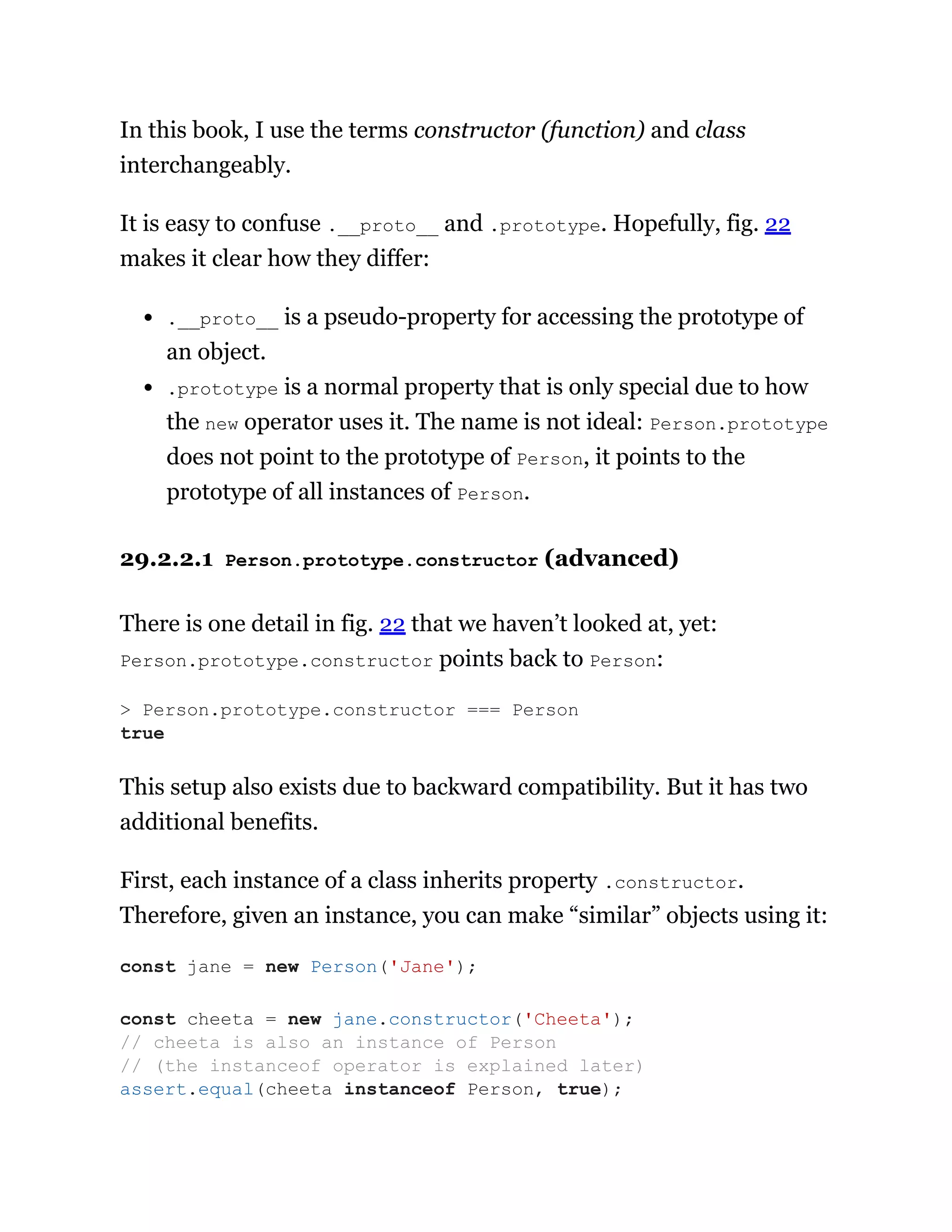 In this book, I use the terms constructor (function) and class
interchangeably.
It is easy to confuse .__proto__ and .prototype. Hopefully, fig. 22
makes it clear how they differ:
.__proto__ is a pseudo-property for accessing the prototype of
an object.
.prototype is a normal property that is only special due to how
the new operator uses it. The name is not ideal: Person.prototype
does not point to the prototype of Person, it points to the
prototype of all instances of Person.
29.2.2.1 Person.prototype.constructor (advanced)
There is one detail in fig. 22 that we haven’t looked at, yet:
Person.prototype.constructor points back to Person:
This setup also exists due to backward compatibility. But it has two
additional benefits.
First, each instance of a class inherits property .constructor.
Therefore, given an instance, you can make “similar” objects using it:
> Person.prototype.constructor === Person
true
const jane = new Person('Jane');
const cheeta = new jane.constructor('Cheeta');
// cheeta is also an instance of Person
// (the instanceof operator is explained later)
assert.equal(cheeta instanceof Person, true);
 