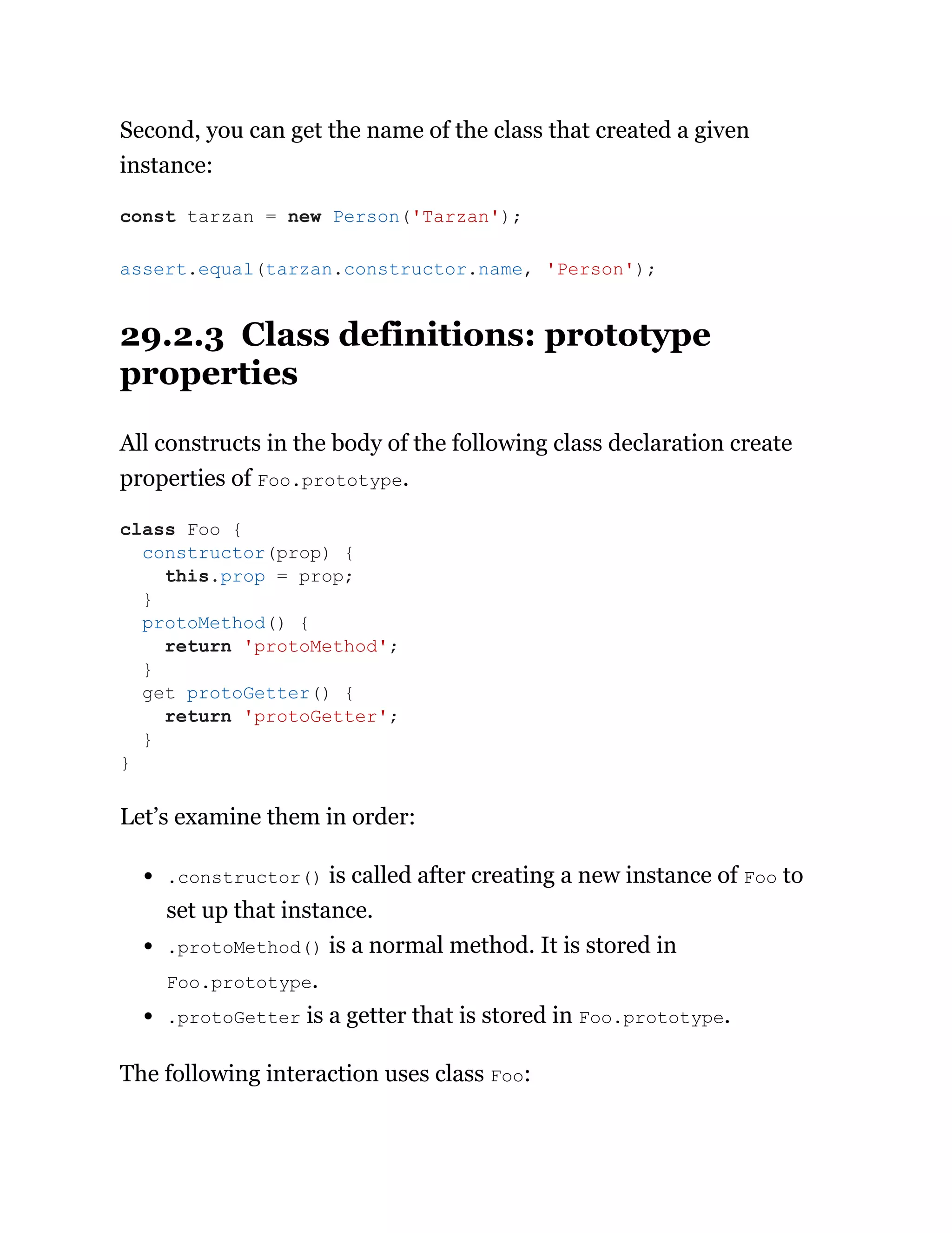 Second, you can get the name of the class that created a given
instance:
29.2.3 Class definitions: prototype
properties
All constructs in the body of the following class declaration create
properties of Foo.prototype.
Let’s examine them in order:
.constructor() is called after creating a new instance of Foo to
set up that instance.
.protoMethod() is a normal method. It is stored in
Foo.prototype.
.protoGetter is a getter that is stored in Foo.prototype.
The following interaction uses class Foo:
const tarzan = new Person('Tarzan');
assert.equal(tarzan.constructor.name, 'Person');
class Foo {
constructor(prop) {
this.prop = prop;
}
protoMethod() {
return 'protoMethod';
}
get protoGetter() {
return 'protoGetter';
}
}
 