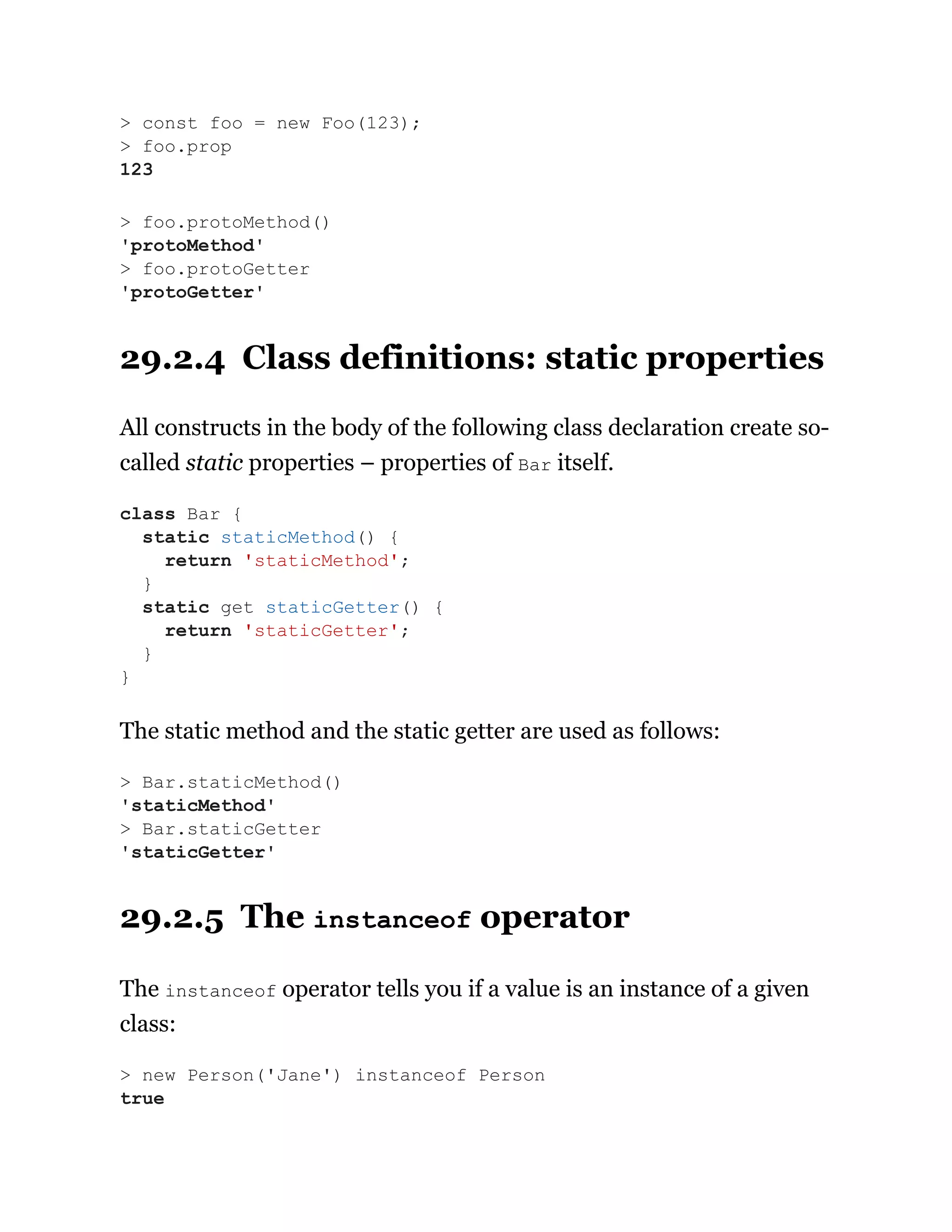 29.2.4 Class definitions: static properties
All constructs in the body of the following class declaration create so-
called static properties – properties of Bar itself.
The static method and the static getter are used as follows:
29.2.5 The instanceof operator
The instanceof operator tells you if a value is an instance of a given
class:
> const foo = new Foo(123);
> foo.prop
123
> foo.protoMethod()
'protoMethod'
> foo.protoGetter
'protoGetter'
class Bar {
static staticMethod() {
return 'staticMethod';
}
static get staticGetter() {
return 'staticGetter';
}
}
> Bar.staticMethod()
'staticMethod'
> Bar.staticGetter
'staticGetter'
> new Person('Jane') instanceof Person
true
 
