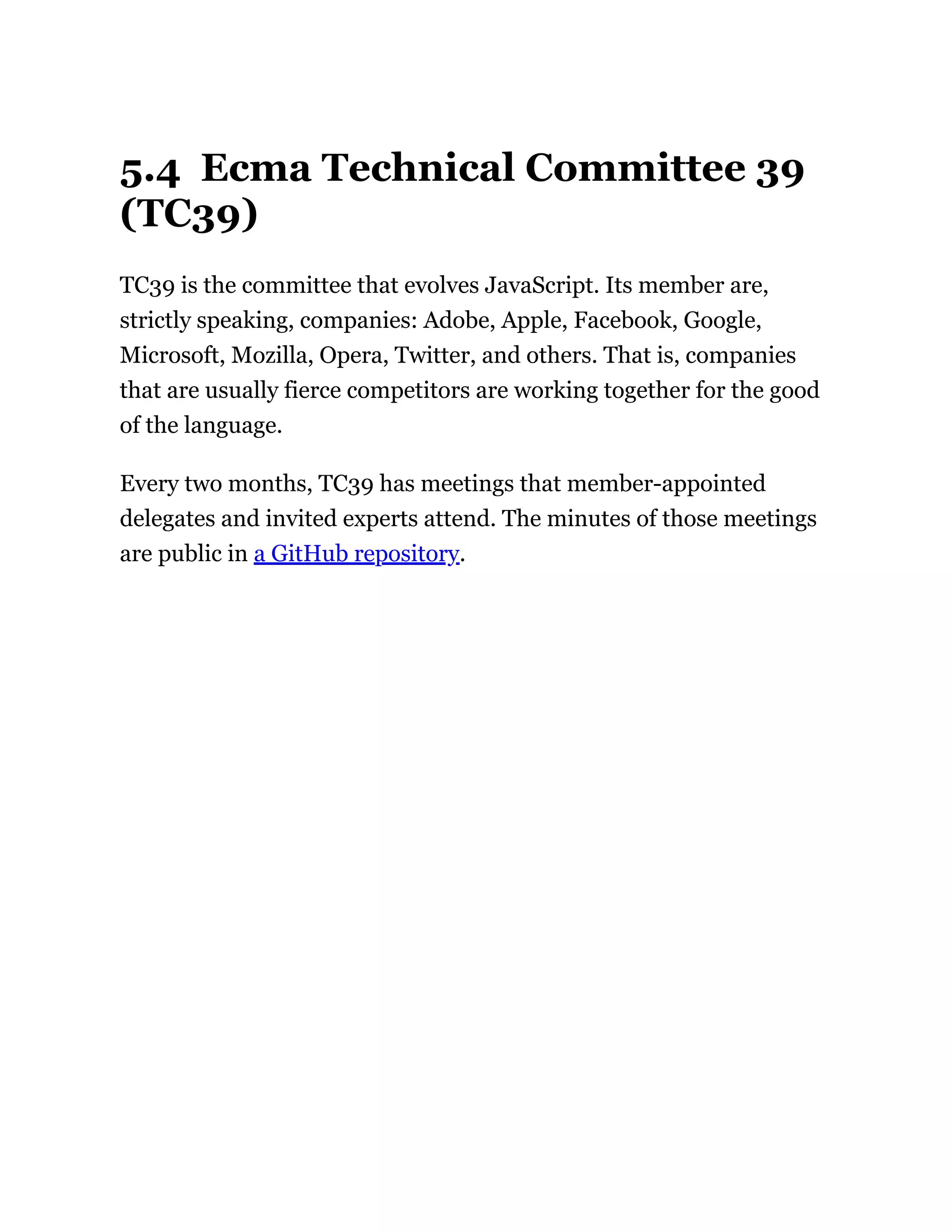 5.4 Ecma Technical Committee 39
(TC39)
TC39 is the committee that evolves JavaScript. Its member are,
strictly speaking, companies: Adobe, Apple, Facebook, Google,
Microsoft, Mozilla, Opera, Twitter, and others. That is, companies
that are usually fierce competitors are working together for the good
of the language.
Every two months, TC39 has meetings that member-appointed
delegates and invited experts attend. The minutes of those meetings
are public in a GitHub repository.
 