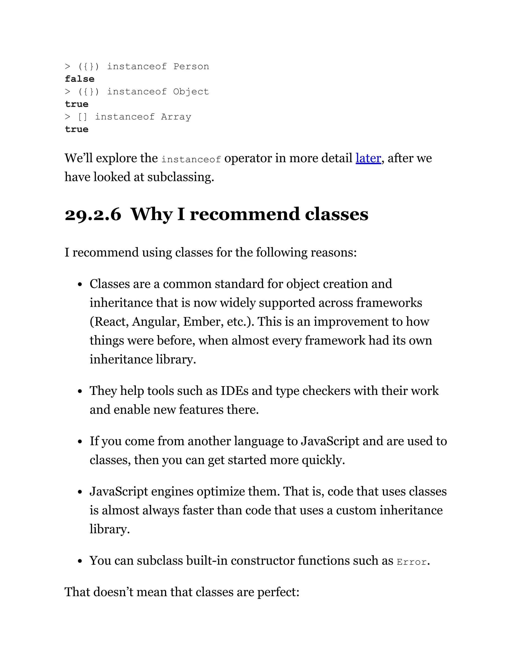 We’ll explore the instanceof operator in more detail later, after we
have looked at subclassing.
29.2.6 Why I recommend classes
I recommend using classes for the following reasons:
Classes are a common standard for object creation and
inheritance that is now widely supported across frameworks
(React, Angular, Ember, etc.). This is an improvement to how
things were before, when almost every framework had its own
inheritance library.
They help tools such as IDEs and type checkers with their work
and enable new features there.
If you come from another language to JavaScript and are used to
classes, then you can get started more quickly.
JavaScript engines optimize them. That is, code that uses classes
is almost always faster than code that uses a custom inheritance
library.
You can subclass built-in constructor functions such as Error.
That doesn’t mean that classes are perfect:
> ({}) instanceof Person
false
> ({}) instanceof Object
true
> [] instanceof Array
true
 