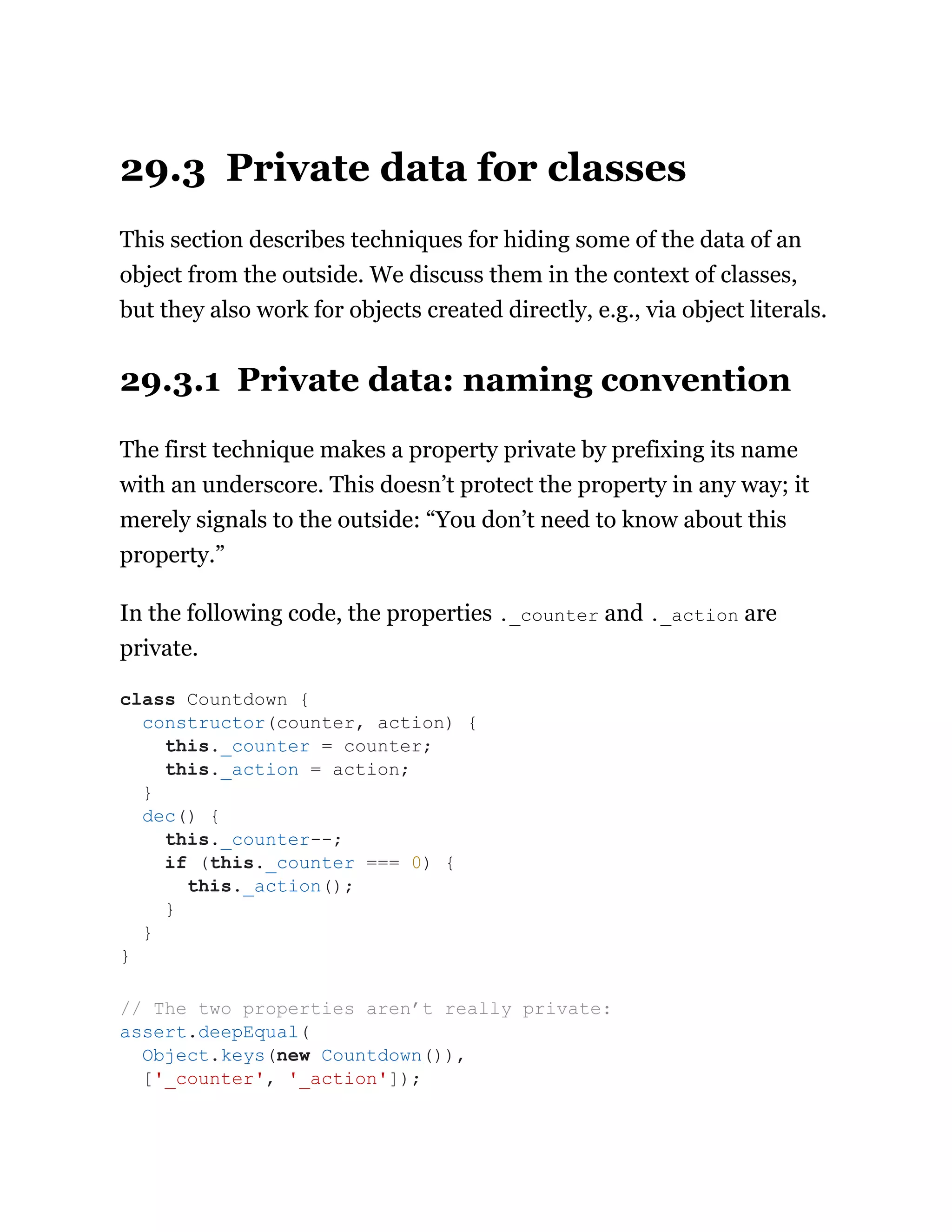29.3 Private data for classes
This section describes techniques for hiding some of the data of an
object from the outside. We discuss them in the context of classes,
but they also work for objects created directly, e.g., via object literals.
29.3.1 Private data: naming convention
The first technique makes a property private by prefixing its name
with an underscore. This doesn’t protect the property in any way; it
merely signals to the outside: “You don’t need to know about this
property.”
In the following code, the properties ._counter and ._action are
private.
class Countdown {
constructor(counter, action) {
this._counter = counter;
this._action = action;
}
dec() {
this._counter--;
if (this._counter === 0) {
this._action();
}
}
}
// The two properties aren’t really private:
assert.deepEqual(
Object.keys(new Countdown()),
['_counter', '_action']);
 