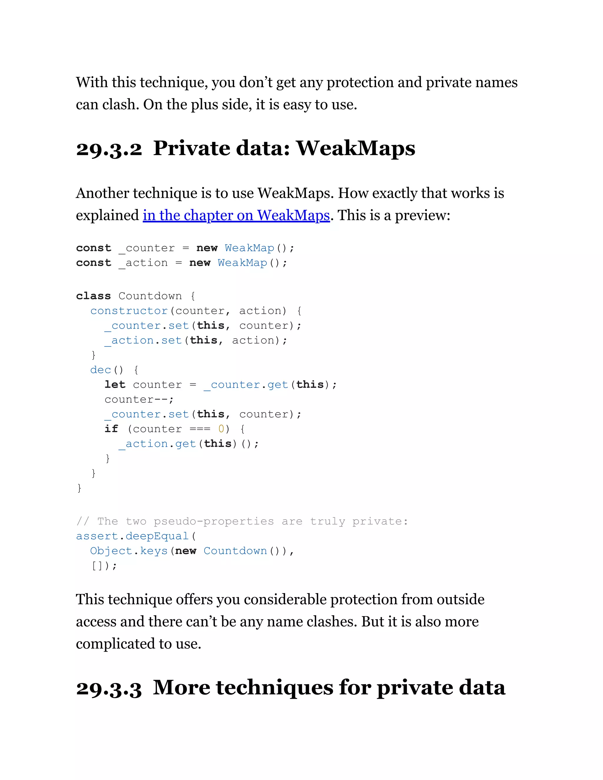 With this technique, you don’t get any protection and private names
can clash. On the plus side, it is easy to use.
29.3.2 Private data: WeakMaps
Another technique is to use WeakMaps. How exactly that works is
explained in the chapter on WeakMaps. This is a preview:
This technique offers you considerable protection from outside
access and there can’t be any name clashes. But it is also more
complicated to use.
29.3.3 More techniques for private data
const _counter = new WeakMap();
const _action = new WeakMap();
class Countdown {
constructor(counter, action) {
_counter.set(this, counter);
_action.set(this, action);
}
dec() {
let counter = _counter.get(this);
counter--;
_counter.set(this, counter);
if (counter === 0) {
_action.get(this)();
}
}
}
// The two pseudo-properties are truly private:
assert.deepEqual(
Object.keys(new Countdown()),
[]);
 