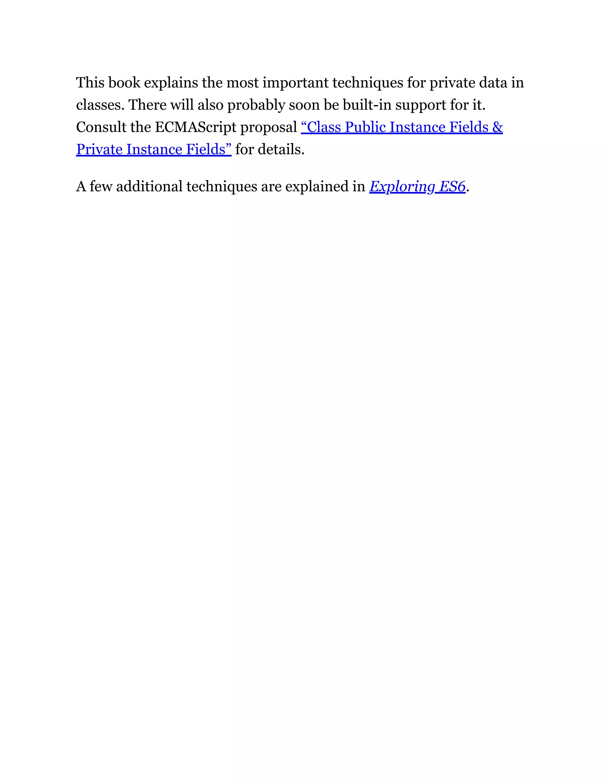 This book explains the most important techniques for private data in
classes. There will also probably soon be built-in support for it.
Consult the ECMAScript proposal “Class Public Instance Fields &
Private Instance Fields” for details.
A few additional techniques are explained in Exploring ES6.
 