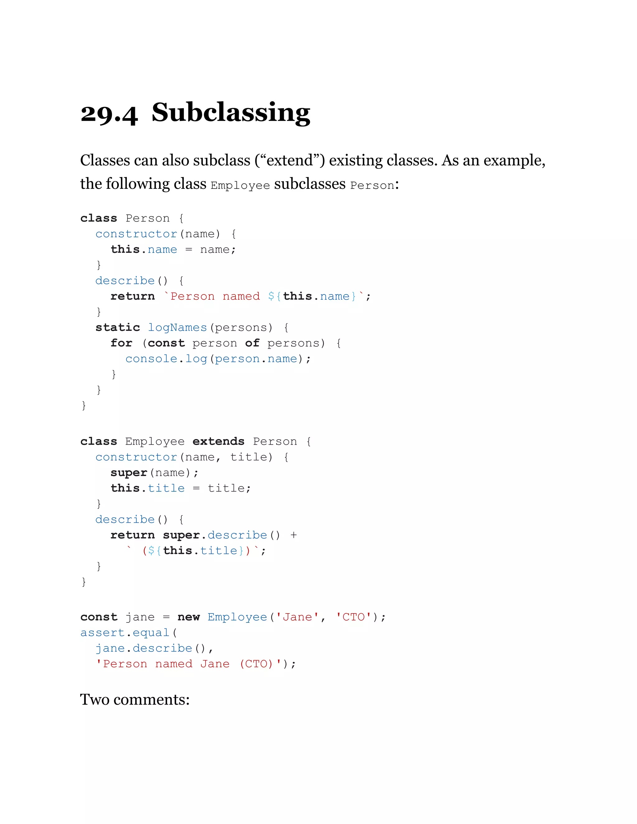 29.4 Subclassing
Classes can also subclass (“extend”) existing classes. As an example,
the following class Employee subclasses Person:
Two comments:
class Person {
constructor(name) {
this.name = name;
}
describe() {
return `Person named ${this.name}`;
}
static logNames(persons) {
for (const person of persons) {
console.log(person.name);
}
}
}
class Employee extends Person {
constructor(name, title) {
super(name);
this.title = title;
}
describe() {
return super.describe() +
` (${this.title})`;
}
}
const jane = new Employee('Jane', 'CTO');
assert.equal(
jane.describe(),
'Person named Jane (CTO)');
 