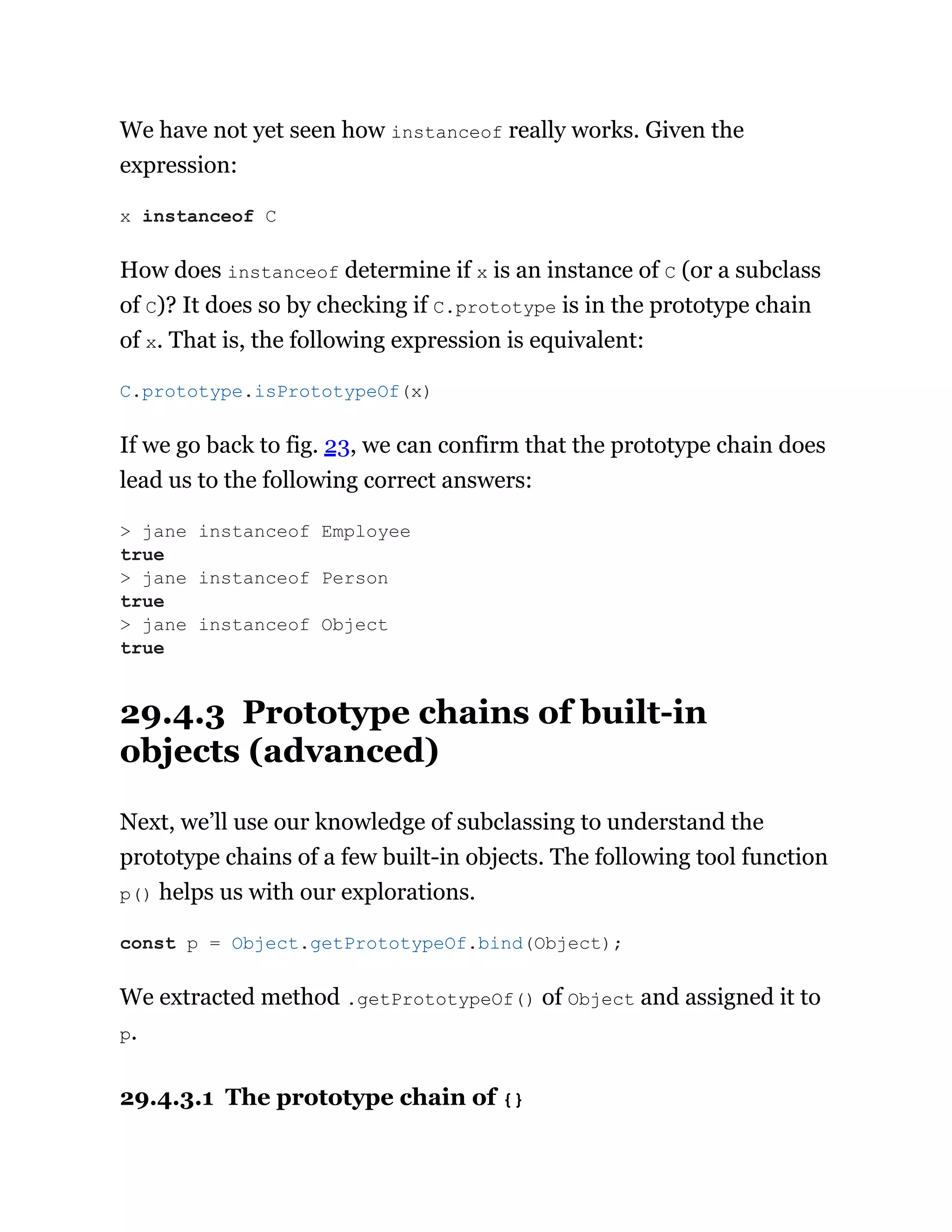 We have not yet seen how instanceof really works. Given the
expression:
How does instanceof determine if x is an instance of C (or a subclass
of C)? It does so by checking if C.prototype is in the prototype chain
of x. That is, the following expression is equivalent:
If we go back to fig. 23, we can confirm that the prototype chain does
lead us to the following correct answers:
29.4.3 Prototype chains of built-in
objects (advanced)
Next, we’ll use our knowledge of subclassing to understand the
prototype chains of a few built-in objects. The following tool function
p() helps us with our explorations.
We extracted method .getPrototypeOf() of Object and assigned it to
p.
29.4.3.1 The prototype chain of {}
x instanceof C
C.prototype.isPrototypeOf(x)
> jane instanceof Employee
true
> jane instanceof Person
true
> jane instanceof Object
true
const p = Object.getPrototypeOf.bind(Object);
 