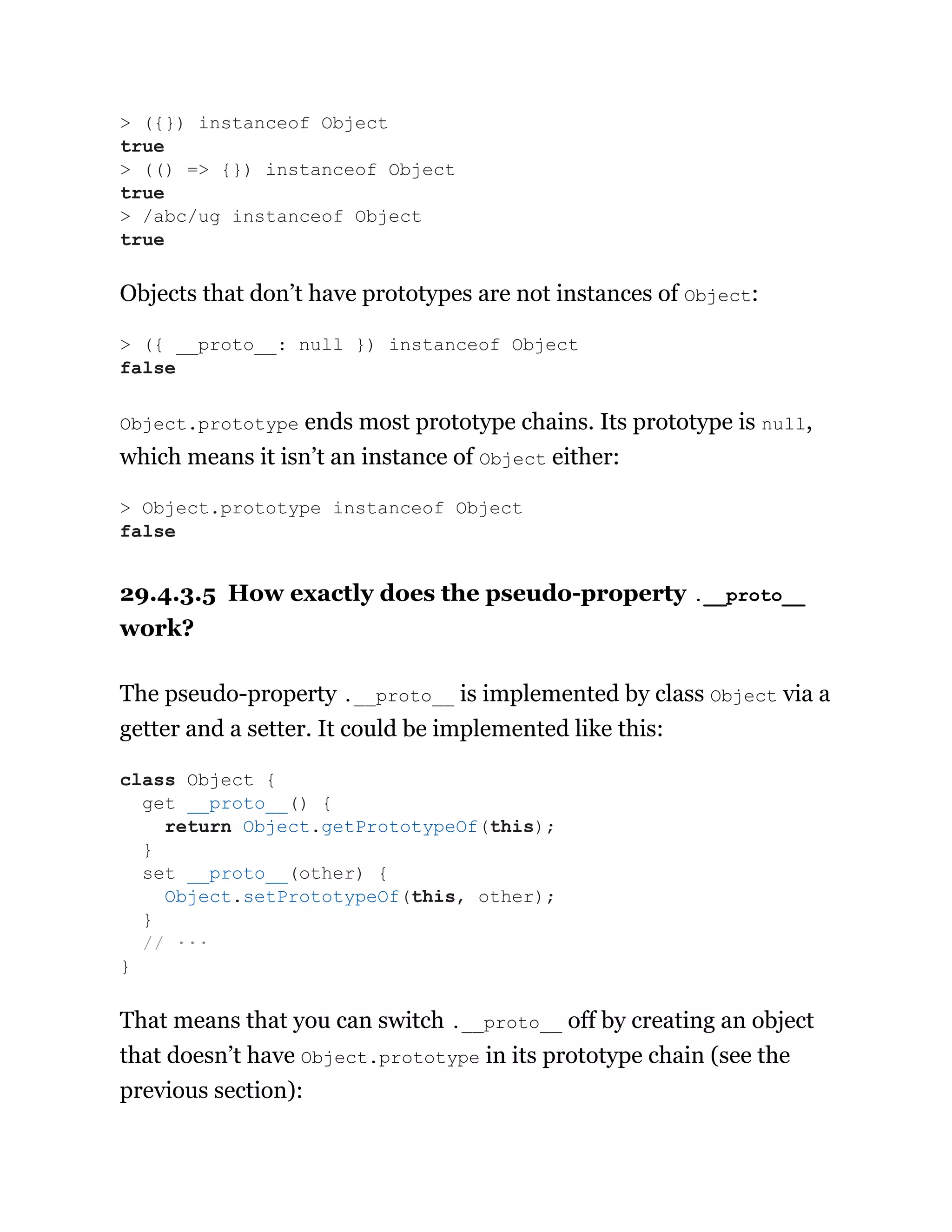 Objects that don’t have prototypes are not instances of Object:
Object.prototype ends most prototype chains. Its prototype is null,
which means it isn’t an instance of Object either:
29.4.3.5 How exactly does the pseudo-property .__proto__
work?
The pseudo-property .__proto__ is implemented by class Object via a
getter and a setter. It could be implemented like this:
That means that you can switch .__proto__ off by creating an object
that doesn’t have Object.prototype in its prototype chain (see the
previous section):
> ({}) instanceof Object
true
> (() => {}) instanceof Object
true
> /abc/ug instanceof Object
true
> ({ __proto__: null }) instanceof Object
false
> Object.prototype instanceof Object
false
class Object {
get __proto__() {
return Object.getPrototypeOf(this);
}
set __proto__(other) {
Object.setPrototypeOf(this, other);
}
// ···
}
 